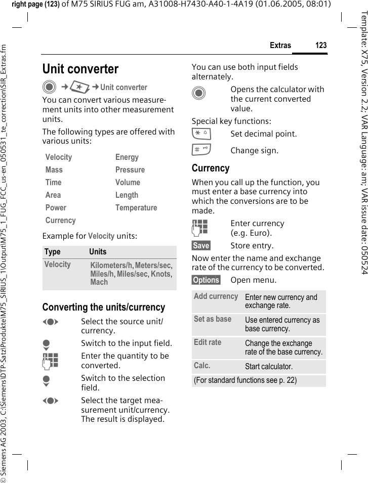 123Extras&copy; Siemens AG 2003, C:\Siemens\DTP-Satz\Produkte\M75_SIRIUS_1\Output\M75_1_FUG_FCC_us-en_050531_te_correction\SIR_Extras.fmTemplate: X75, Version 2.2; VAR Language: am; VAR issue date: 050524right page (123) of M75 SIRIUS FUG am, A31008-H7430-A40-1-4A19 (01.06.2005, 08:01)Unit converterC&cent;S&cent;Unit converter You can convert various measure-ment units into other measurement units.The following types are offered with various units: Example for Velocity units: Converting the units/currencyFSelect the source unit/currency.HSwitch to the input field.JEnter the quantity to be converted. HSwitch to the selection field.FSelect the target mea-surement unit/currency. The result is displayed.You can use both input fields alternately. COpens the calculator with the current converted value.Special key functions:*Set decimal point.#Change sign. CurrencyWhen you call up the function, you must enter a base currency into which the conversions are to be made. JEnter currency (e.g. Euro).&sect;Save&sect; Store entry.Now enter the name and exchange rate of the currency to be converted. &sect;Options&sect; Open menu.Velocity Energy Mass Pressure Time Volume Area Length Power Temperature Currency Type UnitsVelocity Kilometers/h, Meters/sec, Miles/h, Miles/sec, Knots, Mach Add currency Enter new currency and exchange rate.Set as base Use entered currency as base currency.Edit rate Change the exchange rate of the base currency.Calc. Start calculator.(For standard functions see p. 22)