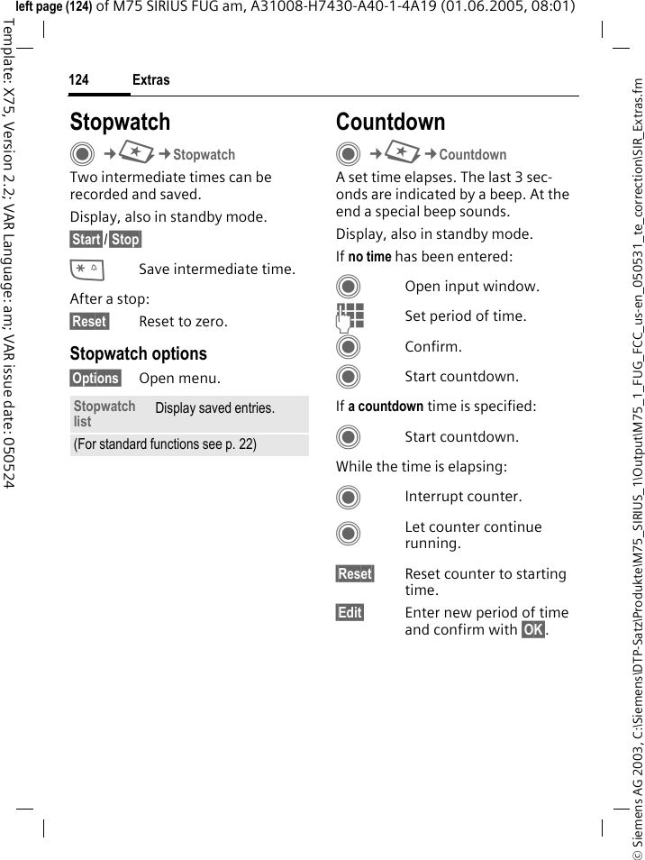 Extras124&copy; Siemens AG 2003, C:\Siemens\DTP-Satz\Produkte\M75_SIRIUS_1\Output\M75_1_FUG_FCC_us-en_050531_te_correction\SIR_Extras.fmTemplate: X75, Version 2.2; VAR Language: am; VAR issue date: 050524left page (124) of M75 SIRIUS FUG am, A31008-H7430-A40-1-4A19 (01.06.2005, 08:01)StopwatchC&cent;S&cent;StopwatchTwo intermediate times can be recorded and saved. Display, also in standby mode.&sect;Start&sect;/&sect;Stop&sect;*Save intermediate time.After a stop:&sect;Reset  Reset to zero.Stopwatch options&sect;Options&sect; Open menu.CountdownC&cent;S&cent;CountdownA set time elapses. The last 3 sec-onds are indicated by a beep. At the end a special beep sounds. Display, also in standby mode.If no time has been entered:COpen input window.JSet period of time.CConfirm.CStart countdown.If a countdown time is specified:CStart countdown.While the time is elapsing:CInterrupt counter.CLet counter continue running.&sect;Reset&sect; Reset counter to starting time.&sect;Edit&sect; Enter new period of time and confirm with &sect;OK&sect;.Stopwatch list Display saved entries.(For standard functions see p. 22)