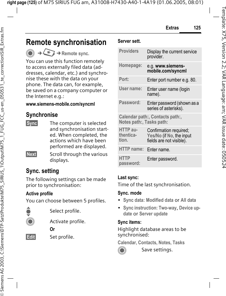 125Extras&copy; Siemens AG 2003, C:\Siemens\DTP-Satz\Produkte\M75_SIRIUS_1\Output\M75_1_FUG_FCC_us-en_050531_te_correction\SIR_Extras.fmTemplate: X75, Version 2.2; VAR Language: am; VAR issue date: 050524right page (125) of M75 SIRIUS FUG am, A31008-H7430-A40-1-4A19 (01.06.2005, 08:01)Remote synchronisationC&cent;S&cent;Remote sync.You can use this function remotely to access externally filed data (ad-dresses, calendar, etc.) and synchro-nise these with the data on your phone. The data can, for example, be saved on a company computer or the Internet e.g.:www.siemens-mobile.com/syncmlSynchronise&sect;Sync&sect; The computer is selected and synchronisation start-ed. When completed, the actions which have been performed are displayed.&sect;Next&sect; Scroll through the various displays.Sync. settingThe following settings can be made prior to synchronisation:Active profileYou can choose between 5 profiles. ISelect profile.CActivate profile.Or &sect;Edit&sect; Set profile.Server sett.Last sync:Time of the last synchronisation.Sync. mode&bull;Sync data: Modified data or All data &bull;Sync instruction: Two-way, Device up-date or Server update Sync items: Highlight database areas to be synchronised:Calendar, Contacts, Notes, Tasks CSave settings.Providers Display the current service provider.Homepage: e.g. www.siemens-mobile.com/syncml Port: Enter port number e.g. 80.User name: Enter user name (login name).Password: Enter password (shown as a series of asterisks).Calendar path:, Contacts path:, Notes path:, Tasks path:HTTP au-thentica-tion.Confirmation required;Yes/No (if No, the input fields are not visible).HTTP name: Enter name.HTTP password: Enter password.