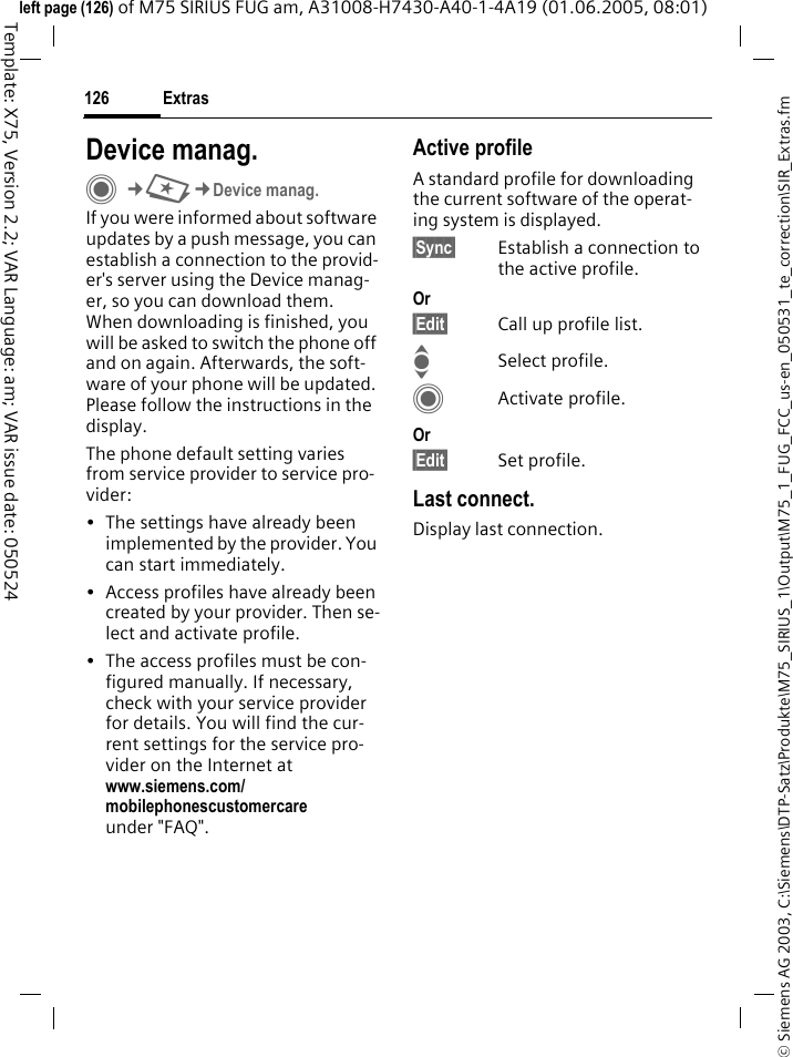 Extras126&copy; Siemens AG 2003, C:\Siemens\DTP-Satz\Produkte\M75_SIRIUS_1\Output\M75_1_FUG_FCC_us-en_050531_te_correction\SIR_Extras.fmTemplate: X75, Version 2.2; VAR Language: am; VAR issue date: 050524left page (126) of M75 SIRIUS FUG am, A31008-H7430-A40-1-4A19 (01.06.2005, 08:01)Device manag.C&cent;S&cent;Device manag.If you were informed about software updates by a push message, you can establish a connection to the provid-er's server using the Device manag-er, so you can download them. When downloading is finished, you will be asked to switch the phone off and on again. Afterwards, the soft-ware of your phone will be updated. Please follow the instructions in the display.The phone default setting varies from service provider to service pro-vider:&bull; The settings have already been implemented by the provider. You can start immediately.&bull; Access profiles have already been created by your provider. Then se-lect and activate profile.&bull; The access profiles must be con-figured manually. If necessary, check with your service provider for details. You will find the cur-rent settings for the service pro-vider on the Internet at www.siemens.com/mobilephonescustomercareunder "FAQ".Active profileA standard profile for downloading the current software of the operat-ing system is displayed. &sect;Sync&sect; Establish a connection to the active profile.Or&sect;Edit&sect; Call up profile list.ISelect profile.CActivate profile.Or&sect;Edit&sect; Set profile.Last connect.Display last connection.