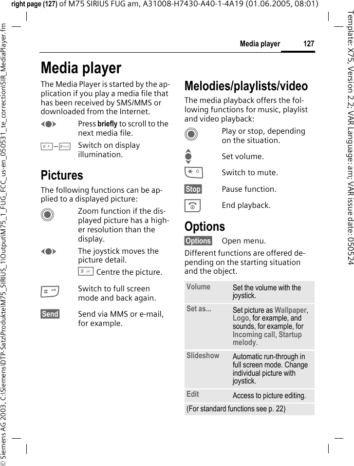127Media player&copy; Siemens AG 2003, C:\Siemens\DTP-Satz\Produkte\M75_SIRIUS_1\Output\M75_1_FUG_FCC_us-en_050531_te_correction\SIR_MediaPlayer.fmTemplate: X75, Version 2.2; VAR Language: am; VAR issue date: 050524right page (127) of M75 SIRIUS FUG am, A31008-H7430-A40-1-4A19 (01.06.2005, 08:01)Media playerThe Media Player is started by the ap-plication if you play a media file that has been received by SMS/MMS or downloaded from the Internet. FPress briefly to scroll to the next media file.0&ndash;9Switch on display illumination. PicturesThe following functions can be ap-plied to a displayed picture:CZoom function if the dis-played picture has a high-er resolution than the display. FThe joystick moves the picture detail.5 Centre the picture.#Switch to full screen mode and back again.&sect;Send&sect; Send via MMS or e-mail, for example.Melodies/playlists/videoThe media playback offers the fol-lowing functions for music, playlist and video playback:CPlay or stop, depending on the situation.ISet volume.*Switch to mute.&sect;Stop&sect; Pause function.BEnd playback.Options&sect;Options&sect; Open menu.Different functions are offered de-pending on the starting situation and the object.Volume Set the volume with the joystick.Set as... Set picture as Wallpaper, Logo, for example, and sounds, for example, for Incoming call, Startup melody.Slideshow Automatic run-through in full screen mode. Change individual picture with joystick.Edit Access to picture editing.(For standard functions see p. 22)