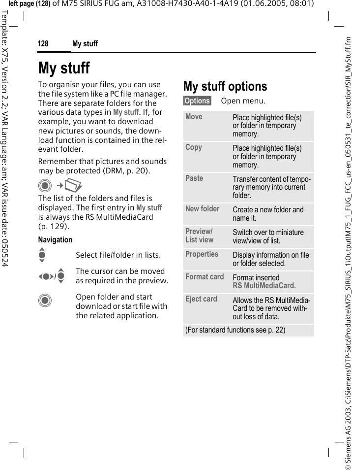 My stuff128&copy; Siemens AG 2003, C:\Siemens\DTP-Satz\Produkte\M75_SIRIUS_1\Output\M75_1_FUG_FCC_us-en_050531_te_correction\SIR_MyStuff.fmTemplate: X75, Version 2.2; VAR Language: am; VAR issue date: 050524left page (128) of M75 SIRIUS FUG am, A31008-H7430-A40-1-4A19 (01.06.2005, 08:01)My stuffTo organise your files, you can use the file system like a PC file manager. There are separate folders for the various data types in My stuff. If, for example, you want to download new pictures or sounds, the down-load function is contained in the rel-evant folder.Remember that pictures and sounds may be protected (DRM, p. 20).C&cent;N The list of the folders and files is displayed. The first entry in My stuff is always the RS MultiMediaCard (p. 129). NavigationISelect file/folder in lists.F/IThe cursor can be moved as required in the preview.COpen folder and start download or start file with the related application.My stuff options&sect;Options&sect; Open menu.Move Place highlighted file(s) or folder in temporary memory.Copy Place highlighted file(s) or folder in temporary memory.Paste Transfer content of tempo-rary memory into current folder. New folder Create a new folder and name it.Preview/List view Switch over to miniature view/view of list.Properties Display information on file or folder selected.Format card Format inserted RS MultiMediaCard.Eject card Allows the RS MultiMedia-Card to be removed with-out loss of data. (For standard functions see p. 22)