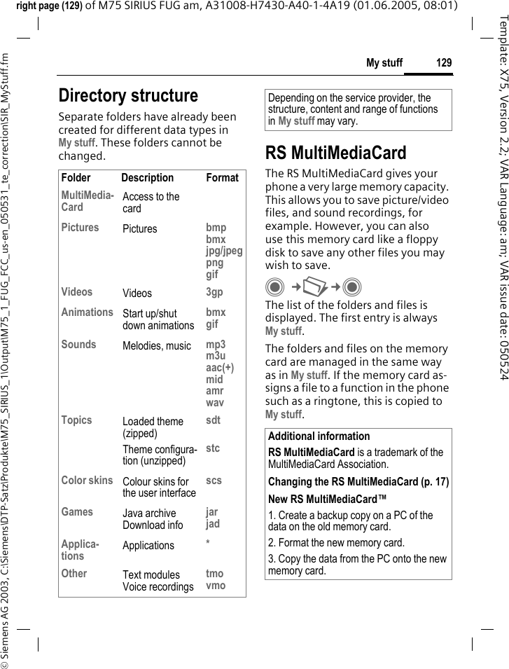 129My stuff&copy; Siemens AG 2003, C:\Siemens\DTP-Satz\Produkte\M75_SIRIUS_1\Output\M75_1_FUG_FCC_us-en_050531_te_correction\SIR_MyStuff.fmTemplate: X75, Version 2.2; VAR Language: am; VAR issue date: 050524right page (129) of M75 SIRIUS FUG am, A31008-H7430-A40-1-4A19 (01.06.2005, 08:01)Directory structureSeparate folders have already been created for different data types inMy stuff. These folders cannot be changed. RS MultiMediaCardThe RS MultiMediaCard gives your phone a very large memory capacity. This allows you to save picture/video files, and sound recordings, for example. However, you can also use this memory card like a floppy disk to save any other files you may wish to save.C&cent;N&cent;C The list of the folders and files is displayed. The first entry is always My stuff. The folders and files on the memory card are managed in the same way as in My stuff. If the memory card as-signs a file to a function in the phone such as a ringtone, this is copied to My stuff.Folder Description FormatMultiMedia-Card Access to the cardPictures Pictures bmpbmxjpg/jpegpnggifVideos Videos 3gpAnimations Start up/shut down animationsbmxgifSounds Melodies, music mp3m3uaac(+)midamrwavTopics Loaded theme (zipped)Theme configura-tion (unzipped)sdtstcColor skins Colour skins for the user interfacescsGames Java archiveDownload infojarjadApplica-tions Applications *Other Text modulesVoice recordingstmovmoDepending on the service provider, the structure, content and range of functions in My stuff may vary.Additional informationRS MultiMediaCard is a trademark of the MultiMediaCard Association.Changing the RS MultiMediaCard (p. 17)New RS MultiMediaCard&trade;1. Create a backup copy on a PC of the data on the old memory card.2. Format the new memory card.3. Copy the data from the PC onto the new memory card.