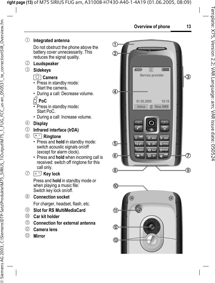 13Overview of phone&copy; Siemens AG 2003, C:\Siemens\DTP-Satz\Produkte\M75_SIRIUS_1\Output\M75_1_FUG_FCC_us-en_050531_te_correction\SIR_Overview.fmTemplate: X75, Version 2.2; VAR Language: am; VAR issue date: 050524right page (13) of M75 SIRIUS FUG am, A31008-H7430-A40-1-4A19 (01.06.2005, 08:09)1 Integrated antennaDo not obstruct the phone above the battery cover unnecessarily. This reduces the signal quality.2 Loudspeaker3 Sidekeysa Camera&bull; Press in standby mode: Start the camera.&bull; During a call: Decrease volume.b PoC&bull;Press in standby mode: Start PoC.&bull; During a call: Increase volume.4 Display5 Infrared interface (IrDA)6 * Ringtone&bull; Press and hold in standby mode: switch acoustic signals on/off (except for alarm clock). &bull; Press and hold when incoming call is received: switch off ringtone for this call only.7 # Key lockPress and hold in standby mode or when playing a music file: Switch key lock on/off.8 Connection socketFor charger, headset, flash, etc.9  Slot for RS MultiMediaCard:  Car kit holder!  Connection for external antenna" Camera lens&sect; MirrorZ &pound;  XService provider01.05.2005 10:10Inbox &iacute; New SMS 
