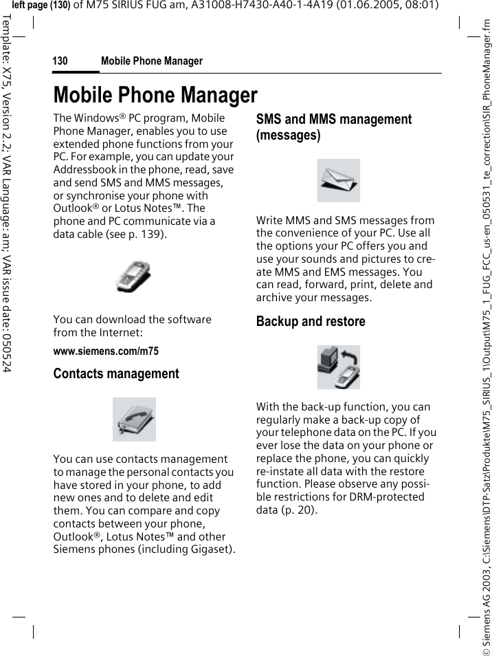 Mobile Phone Manager130&copy; Siemens AG 2003, C:\Siemens\DTP-Satz\Produkte\M75_SIRIUS_1\Output\M75_1_FUG_FCC_us-en_050531_te_correction\SIR_PhoneManager.fmTemplate: X75, Version 2.2; VAR Language: am; VAR issue date: 050524left page (130) of M75 SIRIUS FUG am, A31008-H7430-A40-1-4A19 (01.06.2005, 08:01)Mobile Phone ManagerThe Windows&reg; PC program, Mobile Phone Manager, enables you to use extended phone functions from your PC. For example, you can update your Addressbook in the phone, read, save and send SMS and MMS messages, or synchronise your phone with Outlook&reg; or Lotus Notes&trade;. The phone and PC communicate via a data cable (see p. 139). You can download the software from the Internet: www.siemens.com/m75Contacts managementYou can use contacts management to manage the personal contacts you have stored in your phone, to add new ones and to delete and edit them. You can compare and copy contacts between your phone, Outlook&reg;, Lotus Notes&trade; and other Siemens phones (including Gigaset).SMS and MMS management (messages)Write MMS and SMS messages from the convenience of your PC. Use all the options your PC offers you and use your sounds and pictures to cre-ate MMS and EMS messages. You can read, forward, print, delete and archive your messages.Backup and restoreWith the back-up function, you can regularly make a back-up copy of your telephone data on the PC. If you ever lose the data on your phone or replace the phone, you can quickly re-instate all data with the restore function. Please observe any possi-ble restrictions for DRM-protected data (p. 20).