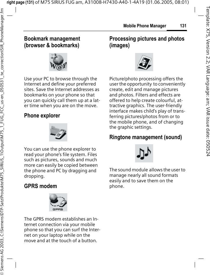 131Mobile Phone Manager&copy; Siemens AG 2003, C:\Siemens\DTP-Satz\Produkte\M75_SIRIUS_1\Output\M75_1_FUG_FCC_us-en_050531_te_correction\SIR_PhoneManager.fmTemplate: X75, Version 2.2; VAR Language: am; VAR issue date: 050524right page (131) of M75 SIRIUS FUG am, A31008-H7430-A40-1-4A19 (01.06.2005, 08:01)Bookmark management (browser &amp; bookmarks)Use your PC to browse through the Internet and define your preferred sites. Save the Internet addresses as bookmarks on your phone so that you can quickly call them up at a lat-er time when you are on the move. Phone explorerYou can use the phone explorer to read your phone&rsquo;s file system. Files such as pictures, sounds and much more can easily be copied between the phone and PC by dragging and dropping.GPRS modemThe GPRS modem establishes an In-ternet connection via your mobile phone so that you can surf the Inter-net on your laptop while on the move and at the touch of a button. Processing pictures and photos (images)Picture/photo processing offers the user the opportunity to conveniently create, edit and manage pictures and photos. Filters and effects are offered to help create colourful, at-tractive graphics. The user-friendly interface makes child&rsquo;s play of trans-ferring pictures/photos from or to the mobile phone, and of changing the graphic settings.Ringtone management (sound)The sound module allows the user to manage nearly all sound formats easily and to save them on the phone.