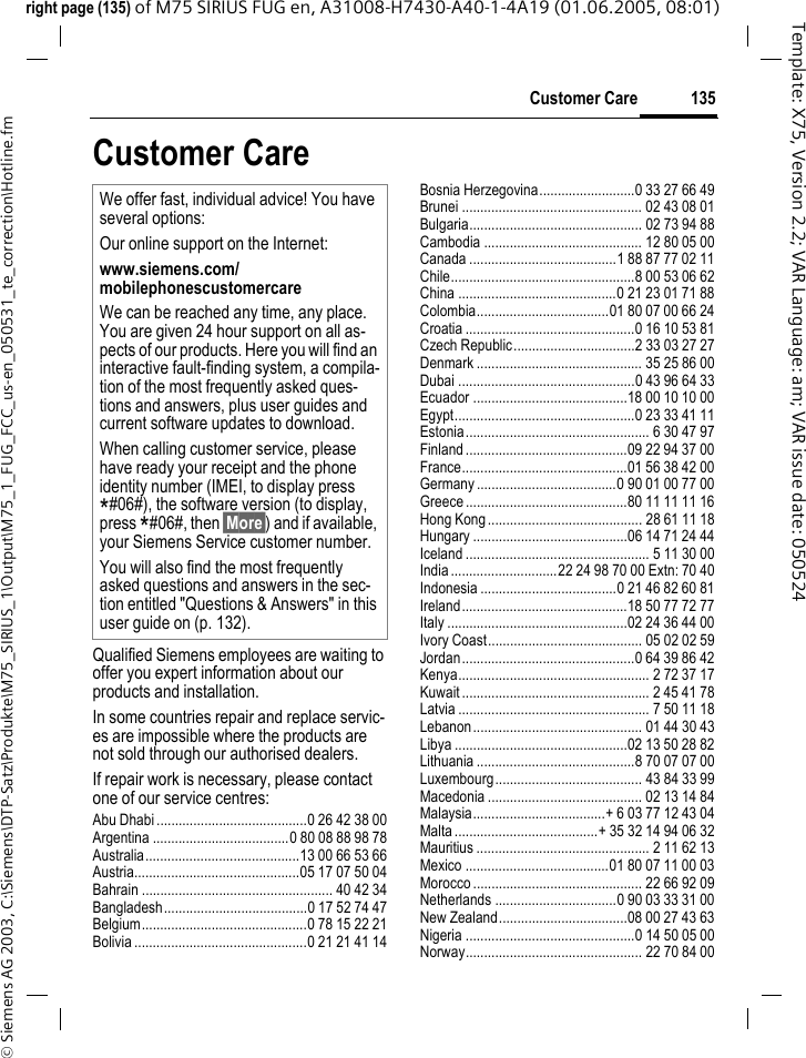 135Customer Care&copy; Siemens AG 2003, C:\Siemens\DTP-Satz\Produkte\M75_SIRIUS_1\Output\M75_1_FUG_FCC_us-en_050531_te_correction\Hotline.fmTemplate: X75, Version 2.2; VAR Language: am; VAR issue date: 050524right page (135) of M75 SIRIUS FUG en, A31008-H7430-A40-1-4A19 (01.06.2005, 08:01)Customer CareQualified Siemens employees are waiting to offer you expert information about our products and installation.In some countries repair and replace servic-es are impossible where the products are not sold through our authorised dealers.If repair work is necessary, please contact one of our service centres:Abu Dhabi .........................................0 26 42 38 00Argentina .....................................0 80 08 88 98 78Australia..........................................13 00 66 53 66Austria.............................................05 17 07 50 04Bahrain .................................................... 40 42 34Bangladesh.......................................0 17 52 74 47Belgium.............................................0 78 15 22 21Bolivia ...............................................0 21 21 41 14Bosnia Herzegovina..........................0 33 27 66 49Brunei ................................................. 02 43 08 01Bulgaria............................................... 02 73 94 88Cambodia ........................................... 12 80 05 00Canada ........................................1 88 87 77 02 11Chile..................................................8 00 53 06 62China ...........................................0 21 23 01 71 88Colombia....................................01 80 07 00 66 24Croatia ..............................................0 16 10 53 81Czech Republic.................................2 33 03 27 27Denmark ............................................. 35 25 86 00Dubai ................................................0 43 96 64 33Ecuador ..........................................18 00 10 10 00Egypt.................................................0 23 33 41 11Estonia.................................................. 6 30 47 97Finland............................................09 22 94 37 00France.............................................01 56 38 42 00Germany ......................................0 90 01 00 77 00Greece ............................................80 11 11 11 16Hong Kong.......................................... 28 61 11 18Hungary ..........................................06 14 71 24 44Iceland .................................................. 5 11 30 00India.............................22 24 98 70 00 Extn: 70 40Indonesia .....................................0 21 46 82 60 81Ireland.............................................18 50 77 72 77Italy .................................................02 24 36 44 00Ivory Coast.......................................... 05 02 02 59Jordan...............................................0 64 39 86 42Kenya.................................................... 2 72 37 17Kuwait ................................................... 2 45 41 78Latvia .................................................... 7 50 11 18Lebanon.............................................. 01 44 30 43Libya ...............................................02 13 50 28 82Lithuania ...........................................8 70 07 07 00Luxembourg........................................ 43 84 33 99Macedonia .......................................... 02 13 14 84Malaysia....................................+ 6 03 77 12 43 04Malta.......................................+ 35 32 14 94 06 32Mauritius ............................................... 2 11 62 13Mexico .......................................01 80 07 11 00 03Morocco .............................................. 22 66 92 09Netherlands .................................0 90 03 33 31 00New Zealand...................................08 00 27 43 63Nigeria ..............................................0 14 50 05 00Norway................................................ 22 70 84 00We offer fast, individual advice! You have several options:Our online support on the Internet:www.siemens.com/mobilephonescustomercare We can be reached any time, any place. You are given 24 hour support on all as-pects of our products. Here you will find an interactive fault-finding system, a compila-tion of the most frequently asked ques-tions and answers, plus user guides and current software updates to download.When calling customer service, please have ready your receipt and the phone identity number (IMEI, to display press *#06#), the software version (to display, press *#06#, then &sect;More&sect;) and if available, your Siemens Service customer number.You will also find the most frequently asked questions and answers in the sec-tion entitled "Questions &amp; Answers" in this user guide on (p. 132). 