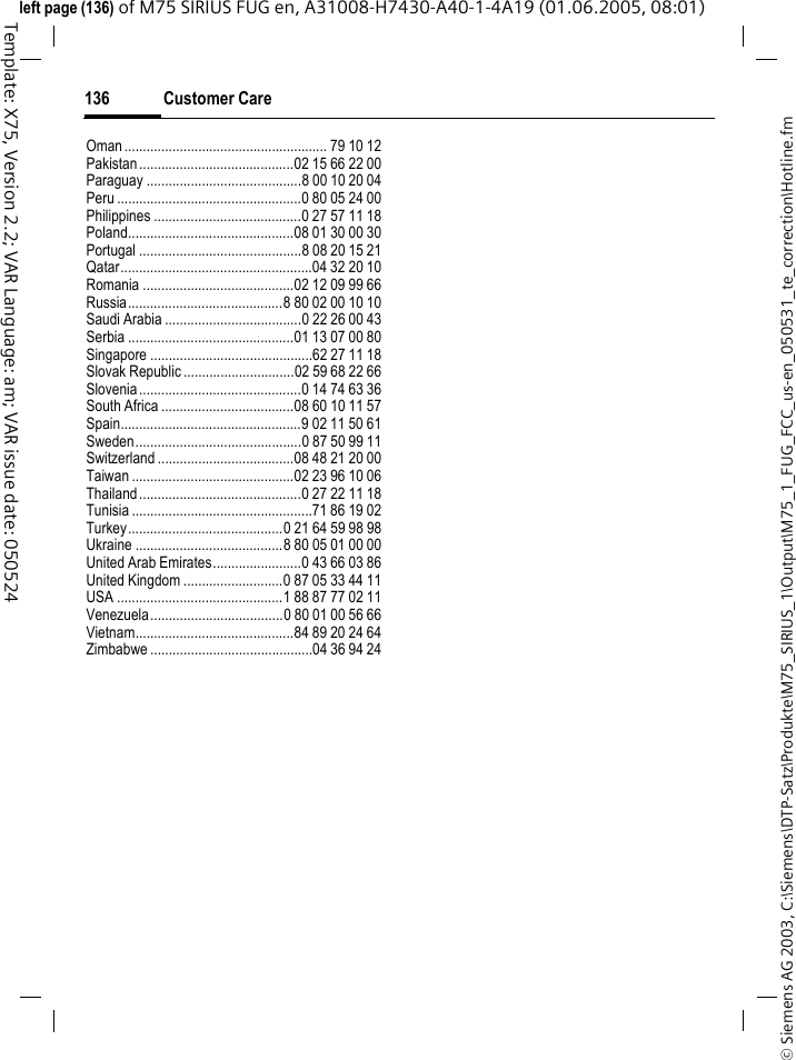 Customer Care136&copy; Siemens AG 2003, C:\Siemens\DTP-Satz\Produkte\M75_SIRIUS_1\Output\M75_1_FUG_FCC_us-en_050531_te_correction\Hotline.fmTemplate: X75, Version 2.2; VAR Language: am; VAR issue date: 050524left page (136) of M75 SIRIUS FUG en, A31008-H7430-A40-1-4A19 (01.06.2005, 08:01)Oman....................................................... 79 10 12Pakistan..........................................02 15 66 22 00Paraguay ..........................................8 00 10 20 04Peru ..................................................0 80 05 24 00Philippines ........................................0 27 57 11 18Poland.............................................08 01 30 00 30Portugal ............................................8 08 20 15 21Qatar....................................................04 32 20 10Romania .........................................02 12 09 99 66Russia..........................................8 80 02 00 10 10Saudi Arabia .....................................0 22 26 00 43Serbia .............................................01 13 07 00 80Singapore ............................................62 27 11 18Slovak Republic ..............................02 59 68 22 66Slovenia............................................0 14 74 63 36South Africa ....................................08 60 10 11 57Spain.................................................9 02 11 50 61Sweden.............................................0 87 50 99 11Switzerland .....................................08 48 21 20 00Taiwan ............................................02 23 96 10 06Thailand............................................0 27 22 11 18Tunisia .................................................71 86 19 02Turkey..........................................0 21 64 59 98 98Ukraine ........................................8 80 05 01 00 00United Arab Emirates........................0 43 66 03 86United Kingdom ...........................0 87 05 33 44 11USA .............................................1 88 87 77 02 11Venezuela....................................0 80 01 00 56 66Vietnam...........................................84 89 20 24 64Zimbabwe ............................................04 36 94 24