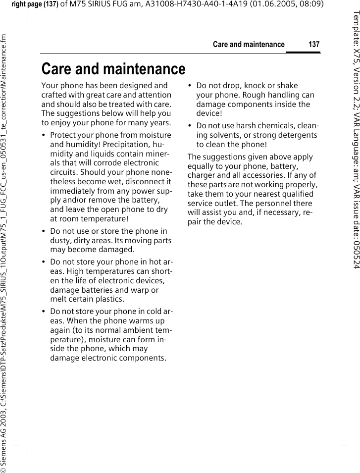 137Care and maintenance&copy; Siemens AG 2003, C:\Siemens\DTP-Satz\Produkte\M75_SIRIUS_1\Output\M75_1_FUG_FCC_us-en_050531_te_correction\Maintenance.fmTemplate: X75, Version 2.2; VAR Language: am; VAR issue date: 050524right page (137) of M75 SIRIUS FUG am, A31008-H7430-A40-1-4A19 (01.06.2005, 08:09)Care and maintenanceYour phone has been designed and crafted with great care and attention and should also be treated with care. The suggestions below will help you to enjoy your phone for many years.&bull; Protect your phone from moisture and humidity! Precipitation, hu-midity and liquids contain miner-als that will corrode electronic circuits. Should your phone none-theless become wet, disconnect it immediately from any power sup-ply and/or remove the battery, and leave the open phone to dry at room temperature!&bull; Do not use or store the phone in dusty, dirty areas. Its moving parts may become damaged.&bull; Do not store your phone in hot ar-eas. High temperatures can short-en the life of electronic devices, damage batteries and warp or melt certain plastics. &bull; Do not store your phone in cold ar-eas. When the phone warms up again (to its normal ambient tem-perature), moisture can form in-side the phone, which may damage electronic components. &bull; Do not drop, knock or shake your phone. Rough handling can damage components inside the device!&bull; Do not use harsh chemicals, clean-ing solvents, or strong detergents to clean the phone!The suggestions given above apply equally to your phone, battery, charger and all accessories. If any of these parts are not working properly, take them to your nearest qualified service outlet. The personnel there will assist you and, if necessary, re-pair the device.