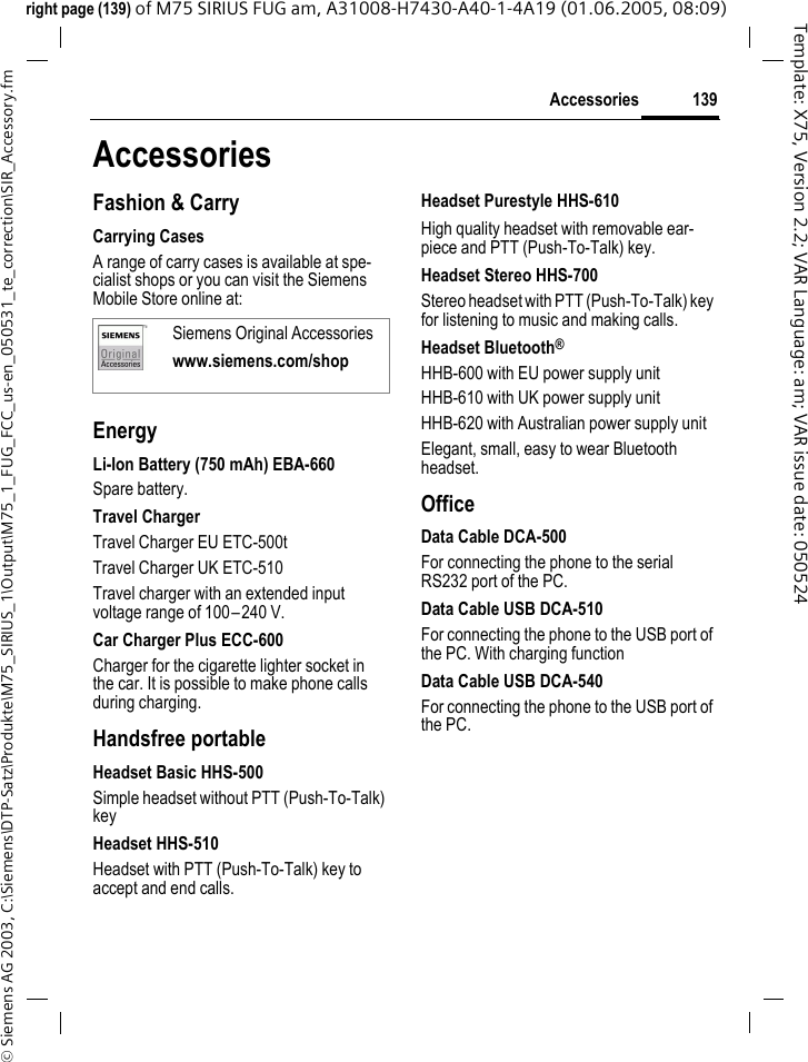 139Accessories&copy; Siemens AG 2003, C:\Siemens\DTP-Satz\Produkte\M75_SIRIUS_1\Output\M75_1_FUG_FCC_us-en_050531_te_correction\SIR_Accessory.fmTemplate: X75, Version 2.2; VAR Language: am; VAR issue date: 050524right page (139) of M75 SIRIUS FUG am, A31008-H7430-A40-1-4A19 (01.06.2005, 08:09)AccessoriesFashion &amp; CarryCarrying CasesA range of carry cases is available at spe-cialist shops or you can visit the Siemens Mobile Store online at:EnergyLi-Ion Battery (750 mAh) EBA-660Spare battery.Travel ChargerTravel Charger EU ETC-500tTravel Charger UK ETC-510Travel charger with an extended input voltage range of 100&ndash;240 V.Car Charger Plus ECC-600Charger for the cigarette lighter socket in the car. It is possible to make phone calls during charging.Handsfree portableHeadset Basic HHS-500Simple headset without PTT (Push-To-Talk) keyHeadset HHS-510 Headset with PTT (Push-To-Talk) key to accept and end calls.Headset Purestyle HHS-610 High quality headset with removable ear-piece and PTT (Push-To-Talk) key.Headset Stereo HHS-700Stereo headset with PTT (Push-To-Talk) key for listening to music and making calls.Headset Bluetooth&reg;HHB-600 with EU power supply unitHHB-610 with UK power supply unitHHB-620 with Australian power supply unitElegant, small, easy to wear Bluetooth headset.OfficeData Cable DCA-500For connecting the phone to the serial RS232 port of the PC.Data Cable USB DCA-510For connecting the phone to the USB port of the PC. With charging functionData Cable USB DCA-540For connecting the phone to the USB port of the PC. Siemens Original Accessorieswww.siemens.com/shop