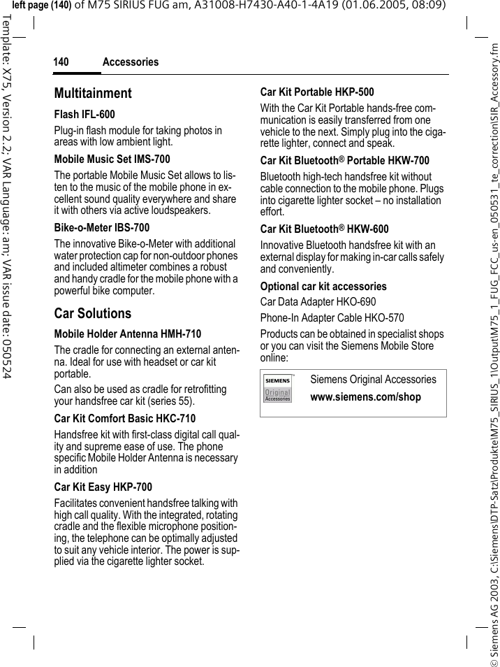 Accessories140&copy; Siemens AG 2003, C:\Siemens\DTP-Satz\Produkte\M75_SIRIUS_1\Output\M75_1_FUG_FCC_us-en_050531_te_correction\SIR_Accessory.fmTemplate: X75, Version 2.2; VAR Language: am; VAR issue date: 050524left page (140) of M75 SIRIUS FUG am, A31008-H7430-A40-1-4A19 (01.06.2005, 08:09)MultitainmentFlash IFL-600Plug-in flash module for taking photos in areas with low ambient light.Mobile Music Set IMS-700The portable Mobile Music Set allows to lis-ten to the music of the mobile phone in ex-cellent sound quality everywhere and share it with others via active loudspeakers.Bike-o-Meter IBS-700The innovative Bike-o-Meter with additional water protection cap for non-outdoor phones and included altimeter combines a robust and handy cradle for the mobile phone with a powerful bike computer.Car Solutions Mobile Holder Antenna HMH-710The cradle for connecting an external anten-na. Ideal for use with headset or car kit portable.Can also be used as cradle for retrofitting your handsfree car kit (series 55).Car Kit Comfort Basic HKC-710 Handsfree kit with first-class digital call qual-ity and supreme ease of use. The phone specific Mobile Holder Antenna is necessary in additionCar Kit Easy HKP-700Facilitates convenient handsfree talking with high call quality. With the integrated, rotating cradle and the flexible microphone position-ing, the telephone can be optimally adjusted to suit any vehicle interior. The power is sup-plied via the cigarette lighter socket.Car Kit Portable HKP-500With the Car Kit Portable hands-free com-munication is easily transferred from one vehicle to the next. Simply plug into the ciga-rette lighter, connect and speak.Car Kit Bluetooth&reg; Portable HKW-700Bluetooth high-tech handsfree kit without cable connection to the mobile phone. Plugs into cigarette lighter socket &ndash; no installation effort.Car Kit Bluetooth&reg; HKW-600Innovative Bluetooth handsfree kit with an external display for making in-car calls safely and conveniently.Optional car kit accessoriesCar Data Adapter HKO-690Phone-In Adapter Cable HKO-570Products can be obtained in specialist shops or you can visit the Siemens Mobile Store online: Siemens Original Accessorieswww.siemens.com/shop