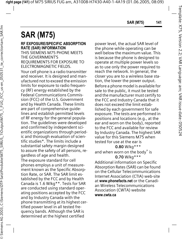 141SAR (M75)&copy; Siemens AG 2003, C:\Siemens\DTP-Satz\Produkte\M75_SIRIUS_1\Output\M75_1_FUG_FCC_us-en_050531_te_correction\am_SAR.fmTemplate: X75, Version 2.2; VAR Language: am; VAR issue date: 050524right page (141) of M75 SIRIUS FUG am, A31008-H7430-A40-1-4A19 (01.06.2005, 08:09)SAR (M75)RF EXPOSURE/SPECIFIC ABSORPTION RATE (SAR) INFORMATIONTHIS SIEMENS M75 PHONE MEETS THE GOVERNMENT'S REQUIREMENTS FOR EXPOSURE TO ELECTROMAGNETIC FIELDS.Your cell phone is a radio transmitter and receiver. It is designed and man-ufactured not to exceed the emission limits for exposure to radio frequen-cy (RF) energy established by the Federal Communications Commis-sion (FCC) of the U.S. Government and by Health Canada. These limits are part of comprehensive guide-lines and establish permitted levels of RF energy for the general popula-tion. The guidelines were developed and confirmed by independent sci-entific organizations through period-ic and thorough evaluation of scien-tific studies*. The limits include a substantial safety margin designed to assure the safety of all persons, re-gardless of age and health.The exposure standard for cell phones employs a unit of measure-ment known as the Specific Absorp-tion Rate, or SAR. The SAR limit es-tablished by the FCC and by Health Canada is 1.6 W/kg**. Tests for SAR are conducted using standard oper-ating positions accepted by the FCC and by Industry Canada with the phone transmitting at its highest cer-tified power level in all tested fre-quency bands. Although the SAR is determined at the highest certified power level, the actual SAR level of the phone while operating can be well below the maximum value. This is because the phone is designed to operate at multiple power levels so as to use only the power required to reach the network. In general, the closer you are to a wireless base sta-tion, the lower the power output. Before a phone model is available for sale to the public, it must be tested and the manufacturer must certify to the FCC and Industry Canada that it does not exceed the limit estab-lished by each government for safe exposure. The tests are performed in positions and locations (e.g., at the ear and worn on the body), reported to the FCC and available for review by Industry Canada. The highest SAR value for this Siemens M75 when tested for use at the ear is0.80 W/kg***and when worn on the body+ is0.70 W/kg***Additional information on Specific Absorption Rates (SAR) can be found on the Cellular Telecommunications Internet Association (CTIA) web-site at www.phonefacts.net or the Canadi-an Wireless Telecommunications Association (CWTA) websitewww.cwta.ca