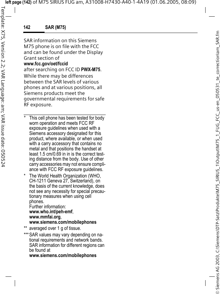 SAR (M75)142&copy; Siemens AG 2003, C:\Siemens\DTP-Satz\Produkte\M75_SIRIUS_1\Output\M75_1_FUG_FCC_us-en_050531_te_correction\am_SAR.fmTemplate: X75, Version 2.2; VAR Language: am; VAR issue date: 050524left page (142) of M75 SIRIUS FUG am, A31008-H7430-A40-1-4A19 (01.06.2005, 08:09)SAR information on this Siemens M75 phone is on file with the FCC and can be found under the Display Grant section of www.fcc.gov/oet/fccid after searching on FCC ID PWX-M75.While there may be differences between the SAR levels of various phones and at various positions, all Siemens products meet the governmental requirements for safe RF exposure. +  This cell phone has been tested for body worn operation and meets FCC RF exposure guidelines when used with a Siemens accessory designated for this product, where available, or when used with a carry accessory that contains no metal and that positions the handset at least 1.5 cm/0.69 in in is the correct test-ing distance from the body. Use of other carry accessories may not ensure compli-ance with FCC RF exposure guidelines.* The World Health Organization (WHO, CH-1211 Geneva 27, Switzerland), on the basis of the current knowledge, does not see any necessity for special precau-tionary measures when using cell phones.Further information: www.who.int/peh-emf, www.mmfai.org, www.siemens.com/mobilephones** averaged over 1 g of tissue.***SAR values may vary depending on na-tional requirements and network bands. SAR information for different regions can be found atwww.siemens.com/mobilephones