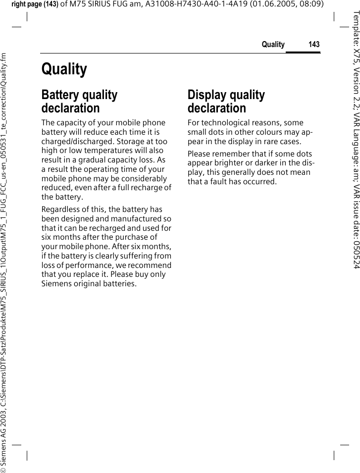 143Quality&copy; Siemens AG 2003, C:\Siemens\DTP-Satz\Produkte\M75_SIRIUS_1\Output\M75_1_FUG_FCC_us-en_050531_te_correction\Quality.fmTemplate: X75, Version 2.2; VAR Language: am; VAR issue date: 050524right page (143) of M75 SIRIUS FUG am, A31008-H7430-A40-1-4A19 (01.06.2005, 08:09)QualityBattery quality declarationThe capacity of your mobile phone battery will reduce each time it is charged/discharged. Storage at too high or low temperatures will also result in a gradual capacity loss. As a result the operating time of your mobile phone may be considerably reduced, even after a full recharge of the battery.Regardless of this, the battery has been designed and manufactured so that it can be recharged and used for six months after the purchase of your mobile phone. After six months, if the battery is clearly suffering from loss of performance, we recommend that you replace it. Please buy only Siemens original batteries.Display quality declaration For technological reasons, some small dots in other colours may ap-pear in the display in rare cases. Please remember that if some dots appear brighter or darker in the dis-play, this generally does not mean that a fault has occurred.