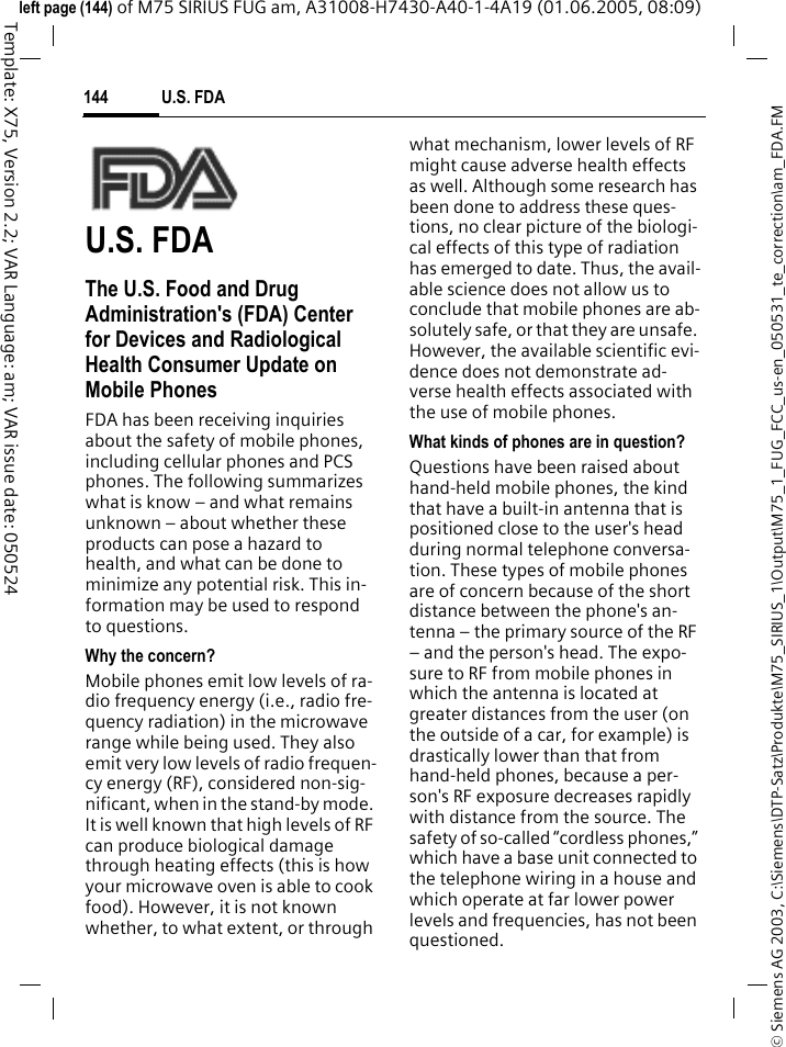 U.S. FDA144&copy; Siemens AG 2003, C:\Siemens\DTP-Satz\Produkte\M75_SIRIUS_1\Output\M75_1_FUG_FCC_us-en_050531_te_correction\am_FDA.FMTemplate: X75, Version 2.2; VAR Language: am; VAR issue date: 050524left page (144) of M75 SIRIUS FUG am, A31008-H7430-A40-1-4A19 (01.06.2005, 08:09)U.S. FDAThe U.S. Food and Drug Administration's (FDA) Center for Devices and Radiological Health Consumer Update on Mobile PhonesFDA has been receiving inquiries about the safety of mobile phones, including cellular phones and PCS phones. The following summarizes what is know &ndash; and what remains unknown &ndash; about whether these products can pose a hazard to health, and what can be done to minimize any potential risk. This in-formation may be used to respond to questions.Why the concern?Mobile phones emit low levels of ra-dio frequency energy (i.e., radio fre-quency radiation) in the microwave range while being used. They also emit very low levels of radio frequen-cy energy (RF), considered non-sig-nificant, when in the stand-by mode. It is well known that high levels of RF can produce biological damage through heating effects (this is how your microwave oven is able to cook food). However, it is not known whether, to what extent, or through what mechanism, lower levels of RF might cause adverse health effects as well. Although some research has been done to address these ques-tions, no clear picture of the biologi-cal effects of this type of radiation has emerged to date. Thus, the avail-able science does not allow us to conclude that mobile phones are ab-solutely safe, or that they are unsafe. However, the available scientific evi-dence does not demonstrate ad-verse health effects associated with the use of mobile phones.What kinds of phones are in question?Questions have been raised about hand-held mobile phones, the kind that have a built-in antenna that is positioned close to the user's head during normal telephone conversa-tion. These types of mobile phones are of concern because of the short distance between the phone's an-tenna &ndash; the primary source of the RF &ndash; and the person's head. The expo-sure to RF from mobile phones in which the antenna is located at greater distances from the user (on the outside of a car, for example) is drastically lower than that from hand-held phones, because a per-son's RF exposure decreases rapidly with distance from the source. The safety of so-called &ldquo;cordless phones,&rdquo; which have a base unit connected to the telephone wiring in a house and which operate at far lower power levels and frequencies, has not been questioned.