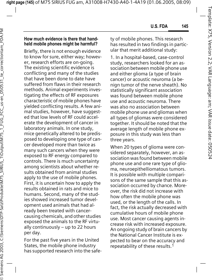 145U.S. FDA&copy; Siemens AG 2003, C:\Siemens\DTP-Satz\Produkte\M75_SIRIUS_1\Output\M75_1_FUG_FCC_us-en_050531_te_correction\am_FDA.FMTemplate: X75, Version 2.2; VAR Language: am; VAR issue date: 050524right page (145) of M75 SIRIUS FUG am, A31008-H7430-A40-1-4A19 (01.06.2005, 08:09)How much evidence is there that hand-held mobile phones might be harmful?Briefly, there is not enough evidence to know for sure, either way; howev-er, research efforts are on-going. The existing scientific evidence is conflicting and many of the studies that have been done to date have suffered from flaws in their research methods. Animal experiments inves-tigating the effects of RF exposures characteristic of mobile phones have yielded conflicting results. A few ani-mal studies, however, have suggest-ed that low levels of RF could accel-erate the development of cancer in laboratory animals. In one study, mice genetically altered to be predis-posed to developing one type of can-cer developed more than twice as many such cancers when they were exposed to RF energy compared to controls. There is much uncertainty among scientists about whether re-sults obtained from animal studies apply to the use of mobile phones. First, it is uncertain how to apply the results obtained in rats and mice to humans. Second, many of the stud-ies showed increased tumor devel-opment used animals that had al-ready been treated with cancer-causing chemicals, and other studies exposed the animals to the RF virtu-ally continuously &ndash; up to 22 hours per day.For the past five years in the United States, the mobile phone industry has supported research into the safe-ty of mobile phones. This research has resulted in two findings in partic-ular that merit additional study:1. In a hospital-based, case-control study, researchers looked for an as-sociation between mobile phone use and either glioma (a type of brain cancer) or acoustic neuroma (a be-nign tumor of the nerve sheath). No statistically significant association was found between mobile phone use and acoustic neuroma. There was also no association between mobile phone use and gliomas when all types of gliomas were considered together. It should be noted that the average length of mobile phone ex-posure in this study was less than three years.When 20 types of glioma were con-sidered separately, however, an as-sociation was found between mobile phone use and one rare type of glio-ma, neuroepithelliomatous tumors. It is possible with multiple compari-sons of the same sample that this as-sociation occurred by chance. More-over, the risk did not increase with how often the mobile phone was used, or the length of the calls. In fact, the risk actually decreased with cumulative hours of mobile phone use. Most cancer causing agents in-crease risk with increased exposure. An ongoing study of brain cancers by the National Cancer Institute is ex-pected to bear on the accuracy and repeatability of these results.1