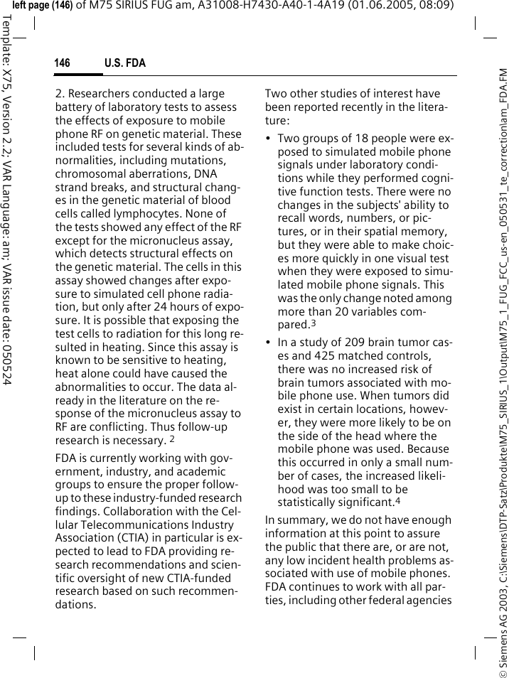 U.S. FDA146&copy; Siemens AG 2003, C:\Siemens\DTP-Satz\Produkte\M75_SIRIUS_1\Output\M75_1_FUG_FCC_us-en_050531_te_correction\am_FDA.FMTemplate: X75, Version 2.2; VAR Language: am; VAR issue date: 050524left page (146) of M75 SIRIUS FUG am, A31008-H7430-A40-1-4A19 (01.06.2005, 08:09)2. Researchers conducted a large battery of laboratory tests to assess the effects of exposure to mobile phone RF on genetic material. These included tests for several kinds of ab-normalities, including mutations, chromosomal aberrations, DNA strand breaks, and structural chang-es in the genetic material of blood cells called lymphocytes. None of the tests showed any effect of the RF except for the micronucleus assay, which detects structural effects on the genetic material. The cells in this assay showed changes after expo-sure to simulated cell phone radia-tion, but only after 24 hours of expo-sure. It is possible that exposing the test cells to radiation for this long re-sulted in heating. Since this assay is known to be sensitive to heating, heat alone could have caused the abnormalities to occur. The data al-ready in the literature on the re-sponse of the micronucleus assay to RF are conflicting. Thus follow-up research is necessary. 2FDA is currently working with gov-ernment, industry, and academic groups to ensure the proper follow-up to these industry-funded research findings. Collaboration with the Cel-lular Telecommunications Industry Association (CTIA) in particular is ex-pected to lead to FDA providing re-search recommendations and scien-tific oversight of new CTIA-funded research based on such recommen-dations.Two other studies of interest have been reported recently in the litera-ture:&bull; Two groups of 18 people were ex-posed to simulated mobile phone signals under laboratory condi-tions while they performed cogni-tive function tests. There were no changes in the subjects' ability to recall words, numbers, or pic-tures, or in their spatial memory, but they were able to make choic-es more quickly in one visual test when they were exposed to simu-lated mobile phone signals. This was the only change noted among more than 20 variables com-pared.3&bull; In a study of 209 brain tumor cas-es and 425 matched controls, there was no increased risk of brain tumors associated with mo-bile phone use. When tumors did exist in certain locations, howev-er, they were more likely to be on the side of the head where the mobile phone was used. Because this occurred in only a small num-ber of cases, the increased likeli-hood was too small to be statistically significant.4In summary, we do not have enough information at this point to assure the public that there are, or are not, any low incident health problems as-sociated with use of mobile phones. FDA continues to work with all par-ties, including other federal agencies 