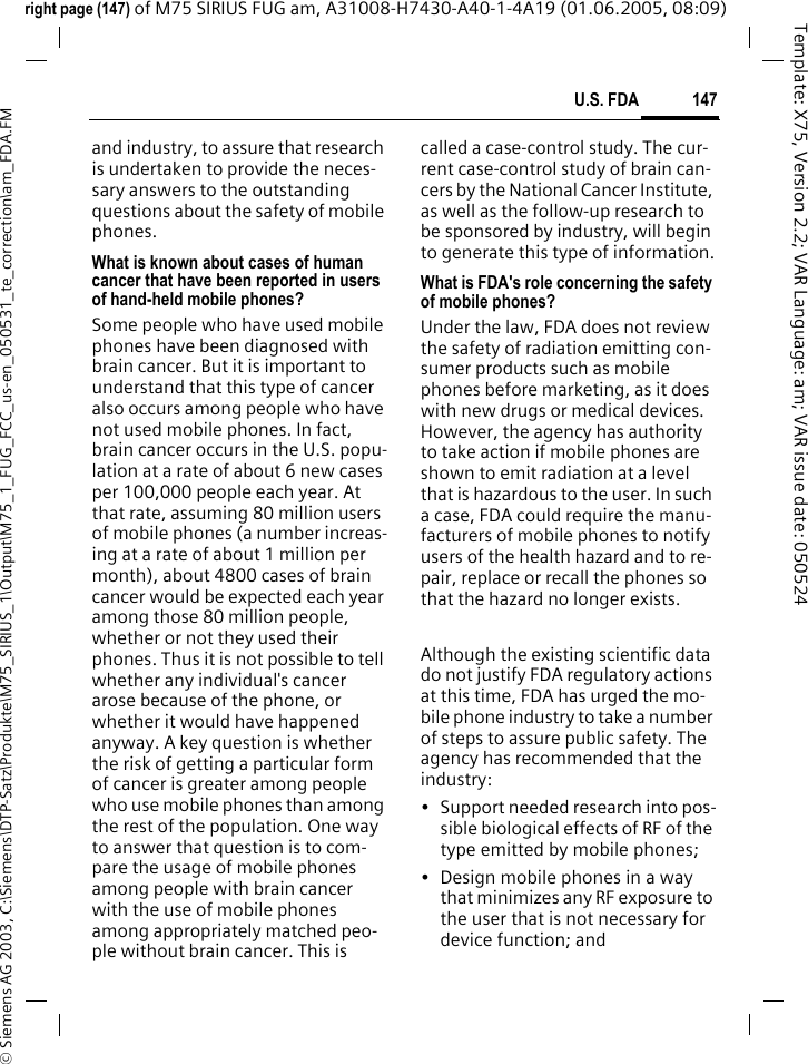 147U.S. FDA&copy; Siemens AG 2003, C:\Siemens\DTP-Satz\Produkte\M75_SIRIUS_1\Output\M75_1_FUG_FCC_us-en_050531_te_correction\am_FDA.FMTemplate: X75, Version 2.2; VAR Language: am; VAR issue date: 050524right page (147) of M75 SIRIUS FUG am, A31008-H7430-A40-1-4A19 (01.06.2005, 08:09)and industry, to assure that research is undertaken to provide the neces-sary answers to the outstanding questions about the safety of mobile phones.What is known about cases of human cancer that have been reported in users of hand-held mobile phones?Some people who have used mobile phones have been diagnosed with brain cancer. But it is important to understand that this type of cancer also occurs among people who have not used mobile phones. In fact, brain cancer occurs in the U.S. popu-lation at a rate of about 6 new cases per 100,000 people each year. At that rate, assuming 80 million users of mobile phones (a number increas-ing at a rate of about 1 million per month), about 4800 cases of brain cancer would be expected each year among those 80 million people, whether or not they used their phones. Thus it is not possible to tell whether any individual's cancer arose because of the phone, or whether it would have happened anyway. A key question is whether the risk of getting a particular form of cancer is greater among people who use mobile phones than among the rest of the population. One way to answer that question is to com-pare the usage of mobile phones among people with brain cancer with the use of mobile phones among appropriately matched peo-ple without brain cancer. This is called a case-control study. The cur-rent case-control study of brain can-cers by the National Cancer Institute, as well as the follow-up research to be sponsored by industry, will begin to generate this type of information.What is FDA's role concerning the safety of mobile phones?Under the law, FDA does not review the safety of radiation emitting con-sumer products such as mobile phones before marketing, as it does with new drugs or medical devices. However, the agency has authority to take action if mobile phones are shown to emit radiation at a level that is hazardous to the user. In such a case, FDA could require the manu-facturers of mobile phones to notify users of the health hazard and to re-pair, replace or recall the phones so that the hazard no longer exists. Although the existing scientific data do not justify FDA regulatory actions at this time, FDA has urged the mo-bile phone industry to take a number of steps to assure public safety. The agency has recommended that the industry:&bull; Support needed research into pos-sible biological effects of RF of the type emitted by mobile phones;&bull; Design mobile phones in a way that minimizes any RF exposure to the user that is not necessary for device function; and