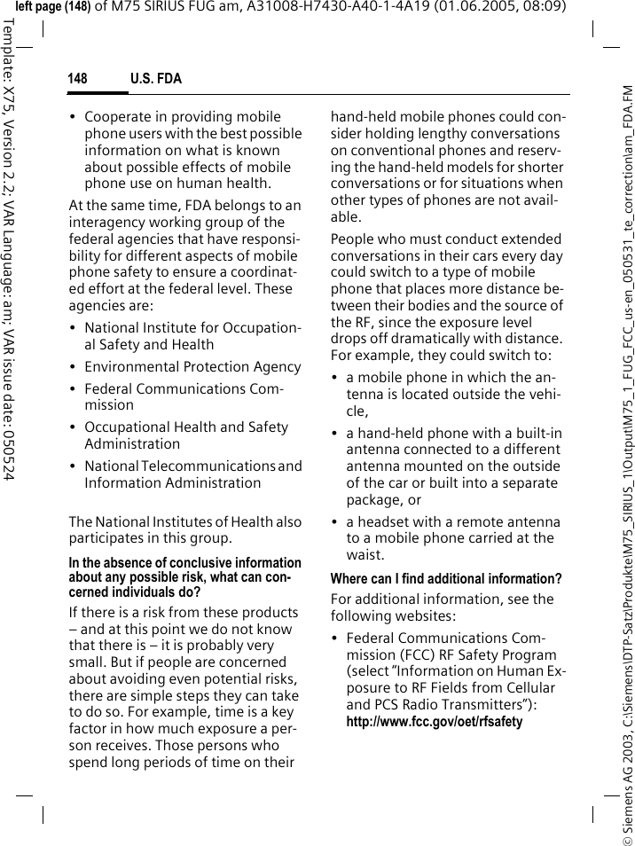 U.S. FDA148&copy; Siemens AG 2003, C:\Siemens\DTP-Satz\Produkte\M75_SIRIUS_1\Output\M75_1_FUG_FCC_us-en_050531_te_correction\am_FDA.FMTemplate: X75, Version 2.2; VAR Language: am; VAR issue date: 050524left page (148) of M75 SIRIUS FUG am, A31008-H7430-A40-1-4A19 (01.06.2005, 08:09)&bull; Cooperate in providing mobile phone users with the best possible information on what is known about possible effects of mobile phone use on human health.At the same time, FDA belongs to an interagency working group of the federal agencies that have responsi-bility for different aspects of mobile phone safety to ensure a coordinat-ed effort at the federal level. These agencies are:&bull; National Institute for Occupation-al Safety and Health&bull; Environmental Protection Agency&bull; Federal Communications Com-mission&bull; Occupational Health and Safety Administration&bull; National Telecommunications and Information AdministrationThe National Institutes of Health also participates in this group.In the absence of conclusive information about any possible risk, what can con-cerned individuals do?If there is a risk from these products &ndash; and at this point we do not know that there is &ndash; it is probably very small. But if people are concerned about avoiding even potential risks, there are simple steps they can take to do so. For example, time is a key factor in how much exposure a per-son receives. Those persons who spend long periods of time on their hand-held mobile phones could con-sider holding lengthy conversations on conventional phones and reserv-ing the hand-held models for shorter conversations or for situations when other types of phones are not avail-able.People who must conduct extended conversations in their cars every day could switch to a type of mobile phone that places more distance be-tween their bodies and the source of the RF, since the exposure level drops off dramatically with distance. For example, they could switch to:&bull; a mobile phone in which the an-tenna is located outside the vehi-cle,&bull; a hand-held phone with a built-in antenna connected to a different antenna mounted on the outside of the car or built into a separate package, or&bull; a headset with a remote antenna to a mobile phone carried at the waist.Where can I find additional information?For additional information, see the following websites:&bull; Federal Communications Com-mission (FCC) RF Safety Program (select &ldquo;Information on Human Ex-posure to RF Fields from Cellular and PCS Radio Transmitters&rdquo;): http://www.fcc.gov/oet/rfsafety