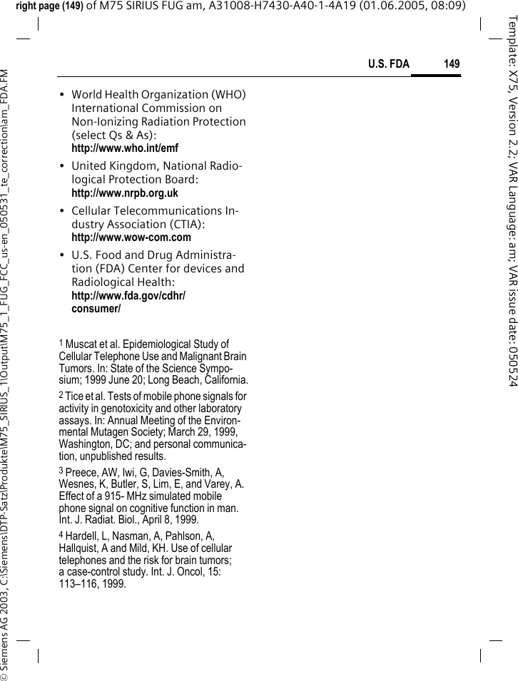 149U.S. FDA&copy; Siemens AG 2003, C:\Siemens\DTP-Satz\Produkte\M75_SIRIUS_1\Output\M75_1_FUG_FCC_us-en_050531_te_correction\am_FDA.FMTemplate: X75, Version 2.2; VAR Language: am; VAR issue date: 050524right page (149) of M75 SIRIUS FUG am, A31008-H7430-A40-1-4A19 (01.06.2005, 08:09)&bull; World Health Organization (WHO) International Commission on Non-Ionizing Radiation Protection (select Qs &amp; As): http://www.who.int/emf&bull; United Kingdom, National Radio-logical Protection Board: http://www.nrpb.org.uk&bull; Cellular Telecommunications In-dustry Association (CTIA): http://www.wow-com.com&bull; U.S. Food and Drug Administra-tion (FDA) Center for devices and Radiological Health: http://www.fda.gov/cdhr/consumer/1 Muscat et al. Epidemiological Study of Cellular Telephone Use and Malignant Brain Tumors. In: State of the Science Sympo-sium; 1999 June 20; Long Beach, California.2 Tice et al. Tests of mobile phone signals for activity in genotoxicity and other laboratory assays. In: Annual Meeting of the Environ-mental Mutagen Society; March 29, 1999, Washington, DC; and personal communica-tion, unpublished results.3 Preece, AW, Iwi, G, Davies-Smith, A, Wesnes, K, Butler, S, Lim, E, and Varey, A. Effect of a 915- MHz simulated mobile phone signal on cognitive function in man. Int. J. Radiat. Biol., April 8, 1999.4 Hardell, L, Nasman, A, Pahlson, A, Hallquist, A and Mild, KH. Use of cellular telephones and the risk for brain tumors; a case-control study. Int. J. Oncol, 15:113&ndash;116, 1999.