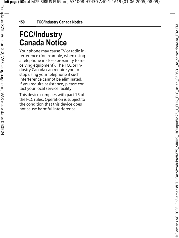 FCC/Industry Canada Notice150&copy; Siemens AG 2003, C:\Siemens\DTP-Satz\Produkte\M75_SIRIUS_1\Output\M75_1_FUG_FCC_us-en_050531_te_correction\am_FDA.FMTemplate: X75, Version 2.2; VAR Language: am; VAR issue date: 050524left page (150) of M75 SIRIUS FUG am, A31008-H7430-A40-1-4A19 (01.06.2005, 08:09)FCC/Industry Canada NoticeYour phone may cause TV or radio in-terference (for example, when using a telephone in close proximity to re-ceiving equipment). The FCC or In-dustry Canada can require you to stop using your telephone if such interference cannot be eliminated. If you require assistance, please con-tact your local service facility.This device complies with part 15 of the FCC rules. Operation is subject to the condition that this device does not cause harmful interference.
