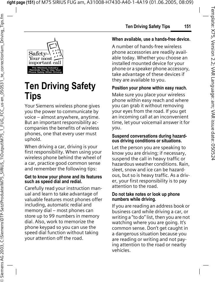 151Ten Driving Safety Tips&copy; Siemens AG 2003, C:\Siemens\DTP-Satz\Produkte\M75_SIRIUS_1\Output\M75_1_FUG_FCC_us-en_050531_te_correction\am_Driving_Tips.fmTemplate: X75, Version 2.2; VAR Language: am; VAR issue date: 050524right page (151) of M75 SIRIUS FUG am, A31008-H7430-A40-1-4A19 (01.06.2005, 08:09)Ten Driving Safety TipsYour Siemens wireless phone gives you the power to communicate by voice &ndash; almost anywhere, anytime. But an important responsibility ac-companies the benefits of wireless phones, one that every user must uphold.When driving a car, driving is your first responsibility. When using your wireless phone behind the wheel of a car, practice good common sense and remember the following tips:Get to know your phone and its features such as speed dial and redial.Carefully read your instruction man-ual and learn to take advantage of valuable features most phones offer including, automatic redial and memory dial &ndash; most phones can store up to 99 numbers in memory dial. Also, work to memorize the phone keypad so you can use the speed dial function without taking your attention off the road.When available, use a hands-free device.A number of hands-free wireless phone accessories are readily avail-able today. Whether you choose an installed mounted device for your phone or a speaker phone accessory, take advantage of these devices if they are available to you.Position your phone within easy reach.Make sure you place your wireless phone within easy reach and where you can grab it without removing your eyes from the road. If you get an incoming call at an inconvenient time, let your voicemail answer it for you.Suspend conversations during hazard-ous driving conditions or situations.Let the person you are speaking to know you are driving; if necessary, suspend the call in heavy traffic or hazardous weather conditions. Rain, sleet, snow and ice can be hazard-ous, but so is heavy traffic. As a driv-er, your first responsibility is to pay attention to the road.Do not take notes or look up phone numbers while driving.If you are reading an address book or business card while driving a car, or writing a &ldquo;to do&rdquo; list, then you are not watching where you are going. It&rsquo;s common sense. Don&rsquo;t get caught in a dangerous situation because you are reading or writing and not pay-ing attention to the road or nearby vehicles.