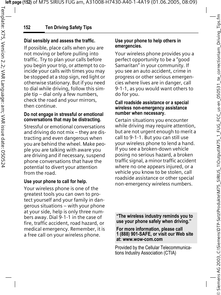 Ten Driving Safety Tips152&copy; Siemens AG 2003, C:\Siemens\DTP-Satz\Produkte\M75_SIRIUS_1\Output\M75_1_FUG_FCC_us-en_050531_te_correction\am_Driving_Tips.fmTemplate: X75, Version 2.2; VAR Language: am; VAR issue date: 050524left page (152) of M75 SIRIUS FUG am, A31008-H7430-A40-1-4A19 (01.06.2005, 08:09)Dial sensibly and assess the traffic.If possible, place calls when you are not moving or before pulling into traffic. Try to plan your calls before you begin your trip, or attempt to co-incide your calls with times you may be stopped at a stop sign, red light or otherwise stationary. But if you need to dial while driving, follow this sim-ple tip &ndash; dial only a few numbers, check the road and your mirrors, then continue.Do not engage in stressful or emotional conversations that may be distracting.Stressful or emotional conversations and driving do not mix &ndash; they are dis-tracting and even dangerous when you are behind the wheel. Make peo-ple you are talking with aware you are driving and if necessary, suspend phone conversations that have the potential to divert your attention from the road.Use your phone to call for help.Your wireless phone is one of the greatest tools you can own to pro-tect yourself and your family in dan-gerous situations &ndash; with your phone at your side, help is only three num-bers away. Dial 9-1-1 in the case of fire, traffic accident, road hazard, or medical emergency. Remember, it is a free call on your wireless phone.Use your phone to help others in emergencies.Your wireless phone provides you a perfect opportunity to be a &ldquo;good Samaritan&rdquo; in your community. If you see an auto accident, crime in progress or other serious emergen-cies where lives are in danger, call 9-1-1, as you would want others to do for you.Call roadside assistance or a special wireless non-emergency assistance number when necessary.Certain situations you encounter while driving may require attention, but are not urgent enough to merit a call to 9-1-1. But you can still use your wireless phone to lend a hand. If you see a broken-down vehicle posing no serious hazard, a broken traffic signal, a minor traffic accident where no one appears injured, or a vehicle you know to be stolen, call roadside assistance or other special non-emergency wireless numbers.Provided by the Cellular Telecommunica-tions Industry Association (CTIA)&ldquo;The wireless industry reminds you to use your phone safely when driving.&rdquo;For more information, please call 1 (888) 901-SAFE, or visit our Web site at: www.wow-com.com