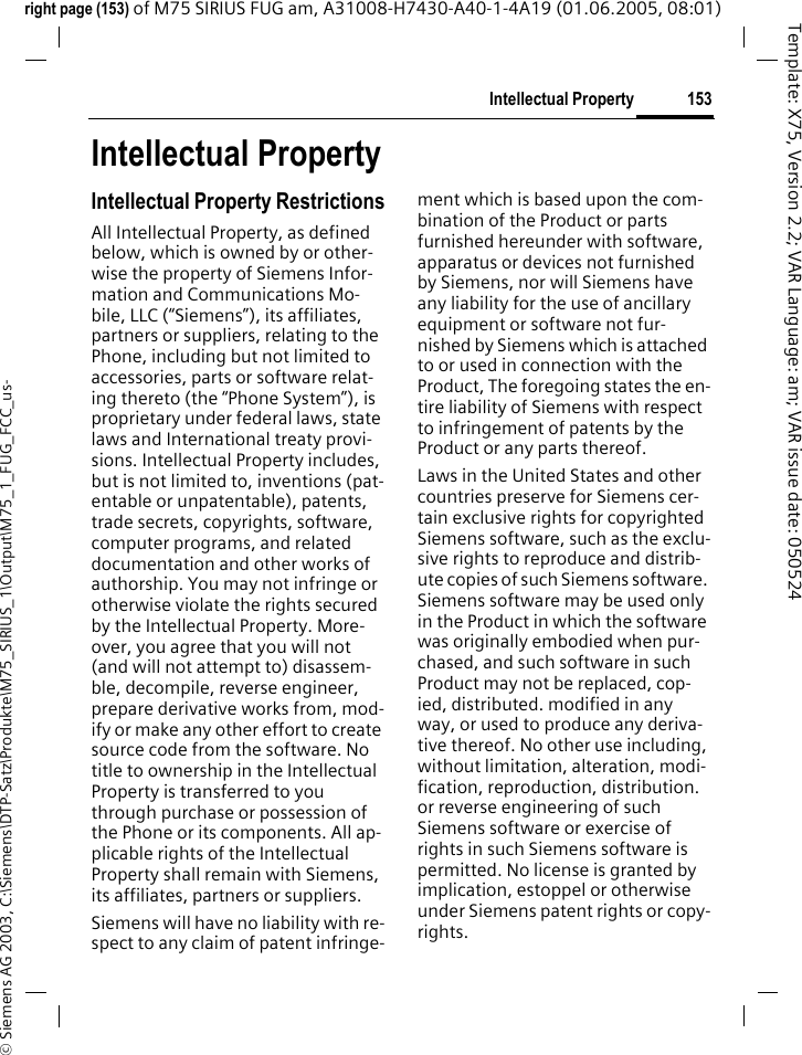 153Intellectual Property&copy; Siemens AG 2003, C:\Siemens\DTP-Satz\Produkte\M75_SIRIUS_1\Output\M75_1_FUG_FCC_us-Template: X75, Version 2.2; VAR Language: am; VAR issue date: 050524right page (153) of M75 SIRIUS FUG am, A31008-H7430-A40-1-4A19 (01.06.2005, 08:01)Intellectual PropertyIntellectual Property RestrictionsAll Intellectual Property, as defined below, which is owned by or other-wise the property of Siemens Infor-mation and Communications Mo-bile, LLC (&ldquo;Siemens&rdquo;), its affiliates, partners or suppliers, relating to the Phone, including but not limited to accessories, parts or software relat-ing thereto (the &ldquo;Phone System&rdquo;), is proprietary under federal laws, state laws and International treaty provi-sions. Intellectual Property includes, but is not limited to, inventions (pat-entable or unpatentable), patents, trade secrets, copyrights, software, computer programs, and related documentation and other works of authorship. You may not infringe or otherwise violate the rights secured by the Intellectual Property. More-over, you agree that you will not (and will not attempt to) disassem-ble, decompile, reverse engineer, prepare derivative works from, mod-ify or make any other effort to create source code from the software. No title to ownership in the Intellectual Property is transferred to you through purchase or possession of the Phone or its components. All ap-plicable rights of the Intellectual Property shall remain with Siemens, its affiliates, partners or suppliers.Siemens will have no liability with re-spect to any claim of patent infringe-ment which is based upon the com-bination of the Product or parts furnished hereunder with software, apparatus or devices not furnished by Siemens, nor will Siemens have any liability for the use of ancillary equipment or software not fur-nished by Siemens which is attached to or used in connection with the Product, The foregoing states the en-tire liability of Siemens with respect to infringement of patents by the Product or any parts thereof.Laws in the United States and other countries preserve for Siemens cer-tain exclusive rights for copyrighted Siemens software, such as the exclu-sive rights to reproduce and distrib-ute copies of such Siemens software. Siemens software may be used only in the Product in which the software was originally embodied when pur-chased, and such software in such Product may not be replaced, cop-ied, distributed. modified in any way, or used to produce any deriva-tive thereof. No other use including, without limitation, alteration, modi-fication, reproduction, distribution. or reverse engineering of such Siemens software or exercise of rights in such Siemens software is permitted. No license is granted by implication, estoppel or otherwise under Siemens patent rights or copy-rights.