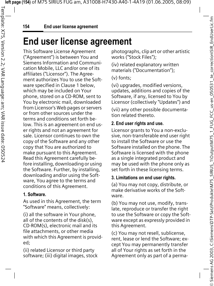 End user license agreement154&copy; Siemens AG 2003, C:\Siemens\DTP-Satz\Produkte\M75_SIRIUS_1\Output\M75_1_FUG_FCC_us-en_050531_te_correction\SIR_EndUserLic.fmTemplate: X75, Version 2.2; VAR Language: am; VAR issue date: 050524left page (154) of M75 SIRIUS FUG am, A31008-H7430-A40-1-4A19 (01.06.2005, 08:09)End user license agreementThis Software License Agreement ("Agreement") is between You and Siemens Information and Communi-cation Mobile, LLC and/or one of its affiliates ("Licensor"). The Agree-ment authorizes You to use the Soft-ware specified in Clause 1 below, which may be included on Your phone, stored on a CD-ROM, sent to You by electronic mail, downloaded from Licensor's Web pages or servers or from other sources under the terms and conditions set forth be-low. This is an agreement on end us-er rights and not an agreement for sale. Licensor continues to own the copy of the Software and any other copy that You are authorized to make pursuant to this Agreement. Read this Agreement carefully be-fore installing, downloading or using the Software. Further, by installing, downloading and/or using the Soft-ware, You agree to the terms and conditions of this Agreement.1. Software.As used in this Agreement, the term "Software" means, collectively:(i) all the software in Your phone, all of the contents of the disk(s), CD-ROM(s), electronic mail and its file attachments, or other media with which this Agreement is provid-ed;(ii) related Licensor or third party software; (iii) digital images, stock photographs, clip art or other artistic works ("Stock Files");(iv) related explanatory written materials ("Documentation");(v) fonts;(vi) upgrades, modified versions, updates, additions and copies of the Software, if any, licensed to You by Licensor (collectively "Updates") and(vii) any other possible documenta-tion related thereto.2. End user rights and use.Licensor grants to You a non-exclu-sive, non-transferable end user right to install the Software or use the Software installed on the phone. The Software is licensed with the phone as a single integrated product and may be used with the phone only as set forth in these licensing terms.3. Limitations on end user rights.(a) You may not copy, distribute, or make derivative works of the Soft-ware.(b) You may not use, modify, trans-late, reproduce or transfer the right to use the Software or copy the Soft-ware except as expressly provided in this Agreement.(c) You may not resell, sublicense, rent, lease or lend the Software; ex-cept You may permanently transfer all of Your rights as set forth in the Agreement only as part of a perma-