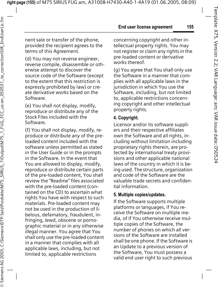 155End user license agreement&copy; Siemens AG 2003, C:\Siemens\DTP-Satz\Produkte\M75_SIRIUS_1\Output\M75_1_FUG_FCC_us-en_050531_te_correction\SIR_EndUserLic.fmTemplate: X75, Version 2.2; VAR Language: am; VAR issue date: 050524right page (155) of M75 SIRIUS FUG am, A31008-H7430-A40-1-4A19 (01.06.2005, 08:09)nent sale or transfer of the phone, provided the recipient agrees to the terms of this Agreement.(d) You may not reverse engineer, reverse compile, disassemble or oth-erwise attempt to discover the source code of the Software (except to the extent that this restriction is expressly prohibited by law) or cre-ate derivative works based on the Software.(e) You shall not display, modify, reproduce or distribute any of the Stock Files included with the Software.(f) You shall not display, modify, re-produce or distribute any of the pre-loaded content included with the software unless permitted as stated in the User Guide or in the prompts in the Software. In the event that You are allowed to display, modify, reproduce or distribute certain parts of the pre-loaded content, You shall review the "Readme" files associated with the pre-loaded content (con-tained on the CD) to ascertain what rights You have with respect to such materials. Pre-loaded content may not be used in the production of li-belous, defamatory, fraudulent, in-fringing, lewd, obscene or porno-graphic material or in any otherwise illegal manner. You agree that You shall only use the pre-loaded content in a manner that complies with all applicable laws, including, but not limited to, applicable restrictions concerning copyright and other in-tellectual property rights. You may not register or claim any rights in the pre-loaded content or derivative works thereof.(g) You agree that You shall only use the Software in a manner that com-plies with all applicable laws in the jurisdiction in which You use the Software, including, but not limited to, applicable restrictions concern-ing copyright and other intellectual property rights.4. Copyright.Licensor and/or its software suppli-ers and their respective affiliates own the Software and all rights, in-cluding without limitation including proprietary rights therein, are pro-tected by international treaty provi-sions and other applicable national laws of the country in which it is be-ing used. The structure, organization and code of the Software are the valuable trade secrets and confiden-tial information.5. Multiple copies/updates.If the Software supports multiple platforms or languages, if You re-ceive the Software on multiple me-dia, of if You otherwise receive mul-tiple copies of the Software, the number of phones on which all ver-sions of the Software are installed shall be one phone. If the Software is an Update to a previous version of the Software, You must possess a valid end user right to such previous 