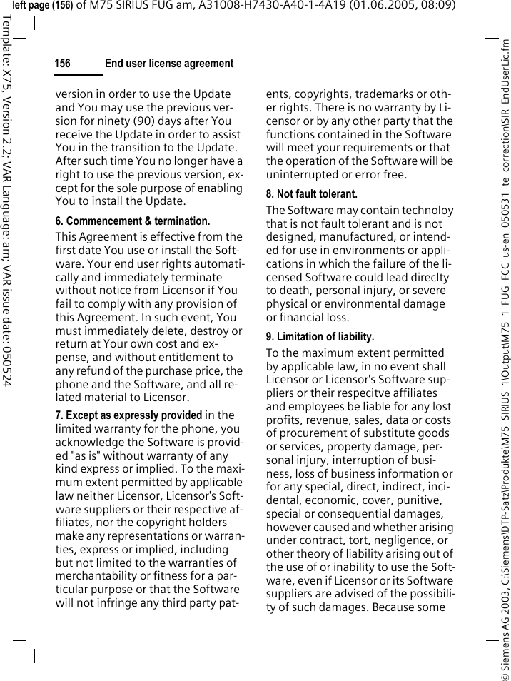 End user license agreement156&copy; Siemens AG 2003, C:\Siemens\DTP-Satz\Produkte\M75_SIRIUS_1\Output\M75_1_FUG_FCC_us-en_050531_te_correction\SIR_EndUserLic.fmTemplate: X75, Version 2.2; VAR Language: am; VAR issue date: 050524left page (156) of M75 SIRIUS FUG am, A31008-H7430-A40-1-4A19 (01.06.2005, 08:09)version in order to use the Update and You may use the previous ver-sion for ninety (90) days after You receive the Update in order to assist You in the transition to the Update. After such time You no longer have a right to use the previous version, ex-cept for the sole purpose of enabling You to install the Update.6. Commencement &amp; termination.This Agreement is effective from the first date You use or install the Soft-ware. Your end user rights automati-cally and immediately terminate without notice from Licensor if You fail to comply with any provision of this Agreement. In such event, You must immediately delete, destroy or return at Your own cost and ex-pense, and without entitlement to any refund of the purchase price, the phone and the Software, and all re-lated material to Licensor.7. Except as expressly provided in the limited warranty for the phone, you acknowledge the Software is provid-ed "as is" without warranty of any kind express or implied. To the maxi-mum extent permitted by applicable law neither Licensor, Licensor's Soft-ware suppliers or their respective af-filiates, nor the copyright holders make any representations or warran-ties, express or implied, including but not limited to the warranties of merchantability or fitness for a par-ticular purpose or that the Software will not infringe any third party pat-ents, copyrights, trademarks or oth-er rights. There is no warranty by Li-censor or by any other party that the functions contained in the Software will meet your requirements or that the operation of the Software will be uninterrupted or error free.8. Not fault tolerant.The Software may contain technoloy that is not fault tolerant and is not designed, manufactured, or intend-ed for use in environments or appli-cations in which the failure of the li-censed Software could lead direclty to death, personal injury, or severe physical or environmental damage or financial loss.9. Limitation of liability.To the maximum extent permitted by applicable law, in no event shall Licensor or Licensor's Software sup-pliers or their respecitve affiliates and employees be liable for any lost profits, revenue, sales, data or costs of procurement of substitute goods or services, property damage, per-sonal injury, interruption of busi-ness, loss of business information or for any special, direct, indirect, inci-dental, economic, cover, punitive, special or consequential damages, however caused and whether arising under contract, tort, negligence, or other theory of liability arising out of the use of or inability to use the Soft-ware, even if Licensor or its Software suppliers are advised of the possibili-ty of such damages. Because some 