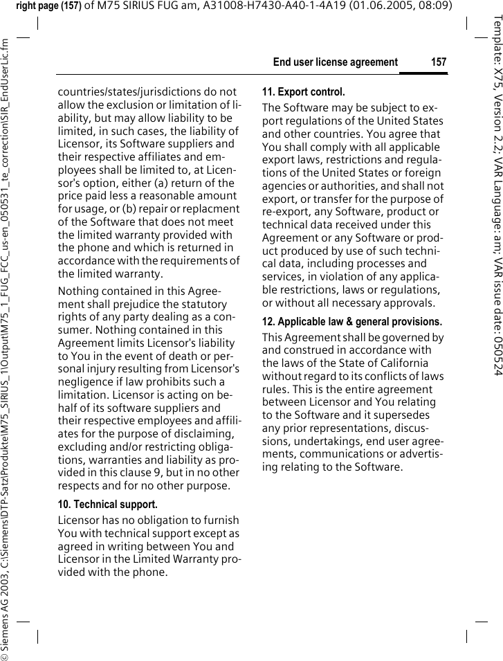 157End user license agreement&copy; Siemens AG 2003, C:\Siemens\DTP-Satz\Produkte\M75_SIRIUS_1\Output\M75_1_FUG_FCC_us-en_050531_te_correction\SIR_EndUserLic.fmTemplate: X75, Version 2.2; VAR Language: am; VAR issue date: 050524right page (157) of M75 SIRIUS FUG am, A31008-H7430-A40-1-4A19 (01.06.2005, 08:09)countries/states/jurisdictions do not allow the exclusion or limitation of li-ability, but may allow liability to be limited, in such cases, the liability of Licensor, its Software suppliers and their respective affiliates and em-ployees shall be limited to, at Licen-sor's option, either (a) return of the price paid less a reasonable amount for usage, or (b) repair or replacment of the Software that does not meet the limited warranty provided with the phone and which is returned in accordance with the requirements of the limited warranty.Nothing contained in this Agree-ment shall prejudice the statutory rights of any party dealing as a con-sumer. Nothing contained in this Agreement limits Licensor's liability to You in the event of death or per-sonal injury resulting from Licensor's negligence if law prohibits such a limitation. Licensor is acting on be-half of its software suppliers and their respective employees and affili-ates for the purpose of disclaiming, excluding and/or restricting obliga-tions, warranties and liability as pro-vided in this clause 9, but in no other respects and for no other purpose.10. Technical support.Licensor has no obligation to furnish You with technical support except as agreed in writing between You and Licensor in the Limited Warranty pro-vided with the phone.11. Export control.The Software may be subject to ex-port regulations of the United States and other countries. You agree that You shall comply with all applicable export laws, restrictions and regula-tions of the United States or foreign agencies or authorities, and shall not export, or transfer for the purpose of re-export, any Software, product or technical data received under this Agreement or any Software or prod-uct produced by use of such techni-cal data, including processes and services, in violation of any applica-ble restrictions, laws or regulations, or without all necessary approvals.12. Applicable law &amp; general provisions.This Agreement shall be governed by and construed in accordance with the laws of the State of California without regard to its conflicts of laws rules. This is the entire agreement between Licensor and You relating to the Software and it supersedes any prior representations, discus-sions, undertakings, end user agree-ments, communications or advertis-ing relating to the Software.