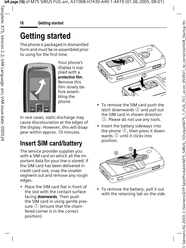 Getting started16&copy; Siemens AG 2003, C:\Siemens\DTP-Satz\Produkte\M75_SIRIUS_1\Output\M75_1_FUG_FCC_us-en_050531_te_correction\SIR_Startup.fmTemplate: X75, Version 2.2; VAR Language: am; VAR issue date: 050524left page (16) of M75 SIRIUS FUG am, A31008-H7430-A40-1-4A19 (01.06.2005, 08:01)Getting startedThe phone is packaged in dismantled form and must be re-assembled prior to using for the first time. In rare cases, static discharge may cause discolouration at the edges of the display. However, this will disap-pear within approx. 10 minutes.Insert SIM card/batteryThe service provider supplies you with a SIM card on which all the im-portant data for your line is stored. If the SIM card has been delivered in credit-card size, snap the smaller segment out and remove any rough edges.&bull; Place the SIM card flat in front of the slot with the contact surface facing downwards. Then push the SIM card in using gentle pres-sure 1 (ensure that the cham-fered corner is in the correct position). &bull; To remove the SIM card push the latch downwards 2 and pull out the SIM card in shown direction 3. Please do not use any tools.&bull; Insert the battery sideways into the phone 4, then press it down-wards 5 until it clicks into position. &bull; To remove the battery, pull it out with the retaining tab on the side.Your phone's display is sup-plied with a protective film. Remove this film slowly be-fore assem-bling the phone.31245