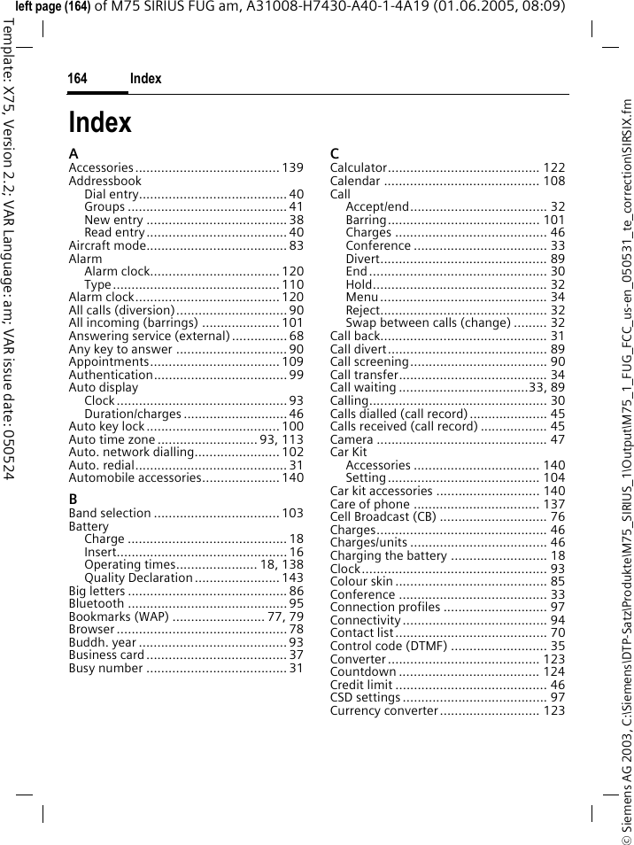 Index164&copy; Siemens AG 2003, C:\Siemens\DTP-Satz\Produkte\M75_SIRIUS_1\Output\M75_1_FUG_FCC_us-en_050531_te_correction\SIRSIX.fmTemplate: X75, Version 2.2; VAR Language: am; VAR issue date: 050524left page (164) of M75 SIRIUS FUG am, A31008-H7430-A40-1-4A19 (01.06.2005, 08:09)IndexAAccessories....................................... 139AddressbookDial entry........................................40Groups ........................................... 41New entry ...................................... 38Read entry...................................... 40Aircraft mode...................................... 83AlarmAlarm clock................................... 120Type............................................. 110Alarm clock....................................... 120All calls (diversion).............................. 90All incoming (barrings) ..................... 101Answering service (external)............... 68Any key to answer ..............................90Appointments................................... 109Authentication.................................... 99Auto displayClock.............................................. 93Duration/charges ............................ 46Auto key lock.................................... 100Auto time zone ........................... 93, 113Auto. network dialling....................... 102Auto. redial......................................... 31Automobile accessories..................... 140BBand selection .................................. 103BatteryCharge ........................................... 18Insert.............................................. 16Operating times...................... 18, 138Quality Declaration....................... 143Big letters ........................................... 86Bluetooth ........................................... 95Bookmarks (WAP) ......................... 77, 79Browser .............................................. 78Buddh. year ........................................ 93Business card...................................... 37Busy number ......................................31CCalculator......................................... 122Calendar .......................................... 108CallAccept/end..................................... 32Barring......................................... 101Charges ......................................... 46Conference .................................... 33Divert............................................. 89End................................................ 30Hold............................................... 32Menu............................................. 34Reject............................................. 32Swap between calls (change) ......... 32Call back............................................. 31Call divert........................................... 89Call screening..................................... 90Call transfer........................................ 34Call waiting ...................................33, 89Calling................................................ 30Calls dialled (call record)..................... 45Calls received (call record) .................. 45Camera .............................................. 47Car KitAccessories .................................. 140Setting......................................... 104Car kit accessories ............................ 140Care of phone .................................. 137Cell Broadcast (CB) ............................. 76Charges.............................................. 46Charges/units ..................................... 46Charging the battery .......................... 18Clock.................................................. 93Colour skin ......................................... 85Conference ........................................ 33Connection profiles ............................ 97Connectivity....................................... 94Contact list......................................... 70Control code (DTMF) .......................... 35Converter......................................... 123Countdown ...................................... 124Credit limit ......................................... 46CSD settings....................................... 97Currency converter........................... 123