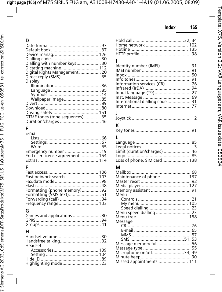 165Index&copy; Siemens AG 2003, C:\Siemens\DTP-Satz\Produkte\M75_SIRIUS_1\Output\M75_1_FUG_FCC_us-en_050531_te_correction\SIRSIX.fmTemplate: X75, Version 2.2; VAR Language: am; VAR issue date: 050524right page (165) of M75 SIRIUS FUG am, A31008-H7430-A40-1-4A19 (01.06.2005, 08:09)DDate format ........................................ 93Default book.......................................37Device manag...................................126Dialling code....................................... 30Dialling with number keys................... 30Dictating machine.............................112Digital Rights Management ................. 20Direct reply (SMS)............................... 55DisplayIllumination.................................... 86Language ....................................... 85Symbols ......................................... 14Wallpaper image.............................85Divert ................................................. 89Download........................................... 80Driving safety ................................... 151DTMF tones (tone sequences) .............35Duration/charges ................................ 46EE-mailLists................................................ 66Settings.......................................... 67Write .............................................. 65Emergency number ............................ 19End user license agreement ..............154Extras ............................................... 114FFast access........................................ 106Fast network search..........................103Fax/data mode.................................... 98Flash .................................................. 48Formatting (phone memory)...............92Formatting (SMS text).........................51Forwarding (call) ................................ 34Frequency range...............................103GGames and applications ...................... 80GPRS................................................... 94Groups ............................................... 41HHandset volume.................................. 30Handsfree talking................................ 32HeadsetAccessories................................... 139Setting ......................................... 104Hide ID ............................................... 89Highlighting mode.............................. 23Hold call........................................32, 34Home network ................................. 102Hotline............................................. 135HTTP profile........................................ 98IIdentity number (IMEI) ....................... 91IMEI number ...................................... 91Inbox ................................................. 50Info tones........................................... 91Information services (CB).................... 76Infrared (IrDA) .................................... 94Input language (T9)............................ 27Inst. Message ..................................... 69International dialling code .................. 31Internet.............................................. 77JJoystick .............................................. 12KKey tones ........................................... 91LLanguage ........................................... 85Legal notices ........................................ 3Limit (duration/charges) ..................... 46Logo .................................................. 85Loss of phone, SIM card.................... 138MMailbox.............................................. 68Maintenance of phone ..................... 137Master reset ....................................... 92Media player .................................... 127Memory assistant ............................... 91MenuControls ......................................... 21My menu ..................................... 105Speed dialling ................................ 23Menu speed dialling ........................... 23Menu tree ........................................ 158MessageCB.................................................. 76E-mail ............................................ 65MMS .............................................. 57SMS ..........................................51, 53Message memory full ......................... 56Message type ..................................... 55Microphone on/off.........................34, 49Minute beep....................................... 90Missed appointments ....................... 111