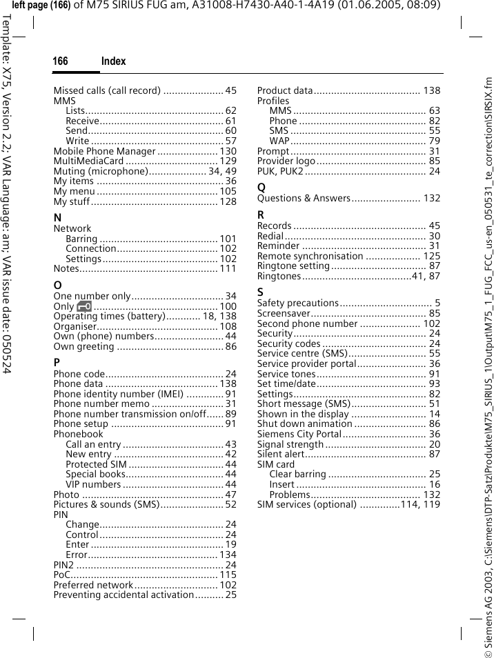 Index166&copy; Siemens AG 2003, C:\Siemens\DTP-Satz\Produkte\M75_SIRIUS_1\Output\M75_1_FUG_FCC_us-en_050531_te_correction\SIRSIX.fmTemplate: X75, Version 2.2; VAR Language: am; VAR issue date: 050524left page (166) of M75 SIRIUS FUG am, A31008-H7430-A40-1-4A19 (01.06.2005, 08:09)Missed calls (call record) .....................45MMSLists................................................ 62Receive........................................... 61Send............................................... 60Write .............................................. 57Mobile Phone Manager ..................... 130MultiMediaCard ................................ 129Muting (microphone).................... 34, 49My items ............................................36My menu..........................................105My stuff............................................128NNetworkBarring ......................................... 101Connection................................... 102Settings........................................ 102Notes................................................ 111OOne number only................................ 34Only &sbquo;........................................... 100Operating times (battery)............ 18, 138Organiser.......................................... 108Own (phone) numbers........................44Own greeting ..................................... 86PPhone code......................................... 24Phone data .......................................138Phone identity number (IMEI) ............. 91Phone number memo .........................31Phone number transmission on/off...... 89Phone setup .......................................91PhonebookCall an entry ................................... 43New entry ...................................... 42Protected SIM ................................. 44Special books.................................. 44VIP numbers ................................... 44Photo ................................................. 47Pictures &amp; sounds (SMS)......................52PINChange........................................... 24Control........................................... 24Enter ..............................................19Error............................................. 134PIN2 ................................................... 24PoC...................................................115Preferred network.............................102Preventing accidental activation..........25Product data..................................... 138ProfilesMMS .............................................. 63Phone ............................................ 82SMS ............................................... 55WAP............................................... 79Prompt............................................... 31Provider logo...................................... 85PUK, PUK2.......................................... 24QQuestions &amp; Answers........................ 132RRecords .............................................. 45Redial................................................. 30Reminder ........................................... 31Remote synchronisation ................... 125Ringtone setting................................. 87Ringtones......................................41, 87SSafety precautions................................ 5Screensaver........................................ 85Second phone number ..................... 102Security.............................................. 24Security codes .................................... 24Service centre (SMS)........................... 55Service provider portal........................ 36Service tones...................................... 91Set time/date...................................... 93Settings.............................................. 82Short message (SMS).......................... 51Shown in the display .......................... 14Shut down animation ......................... 86Siemens City Portal............................. 36Signal strength................................... 20Silent alert.......................................... 87SIM cardClear barring .................................. 25Insert ............................................. 16Problems...................................... 132SIM services (optional) ..............114, 119
