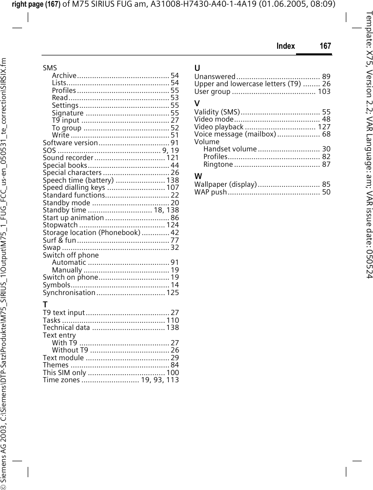 167Index&copy; Siemens AG 2003, C:\Siemens\DTP-Satz\Produkte\M75_SIRIUS_1\Output\M75_1_FUG_FCC_us-en_050531_te_correction\SIRSIX.fmTemplate: X75, Version 2.2; VAR Language: am; VAR issue date: 050524right page (167) of M75 SIRIUS FUG am, A31008-H7430-A40-1-4A19 (01.06.2005, 08:09)SMSArchive........................................... 54Lists................................................ 54Profiles ........................................... 55Read............................................... 53Settings.......................................... 55Signature .......................................55T9 input .........................................27To group ........................................ 52Write .............................................. 51Software version................................. 91SOS ................................................ 9, 19Sound recorder.................................121Special books...................................... 44Special characters ...............................26Speech time (battery) ....................... 138Speed dialling keys ...........................107Standard functions..............................22Standby mode ....................................20Standby time .............................. 18, 138Start up animation..............................86Stopwatch ........................................ 124Storage location (Phonebook).............42Surf &amp; fun........................................... 77Swap .................................................. 32Switch off phoneAutomatic ...................................... 91Manually ........................................ 19Switch on phone.................................19Symbols.............................................. 14Synchronisation................................ 125TT9 text input....................................... 27Tasks ................................................ 110Technical data .................................. 138Text entryWith T9 .......................................... 27Without T9 .....................................26Text module .......................................29Themes .............................................. 84This SIM only .................................... 100Time zones ........................... 19, 93, 113UUnanswered....................................... 89Upper and lowercase letters (T9) ........ 26User group ....................................... 103VValidity (SMS)..................................... 55Video mode........................................ 48Video playback ................................. 127Voice message (mailbox).................... 68VolumeHandset volume............................. 30Profiles........................................... 82Ringtone ........................................ 87WWallpaper (display)............................. 85WAP push........................................... 50