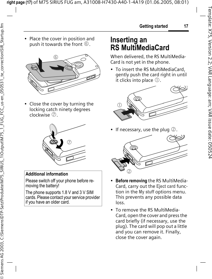 17Getting started&copy; Siemens AG 2003, C:\Siemens\DTP-Satz\Produkte\M75_SIRIUS_1\Output\M75_1_FUG_FCC_us-en_050531_te_correction\SIR_Startup.fmTemplate: X75, Version 2.2; VAR Language: am; VAR issue date: 050524right page (17) of M75 SIRIUS FUG am, A31008-H7430-A40-1-4A19 (01.06.2005, 08:01)&bull; Place the cover in position and push it towards the front 6.&bull; Close the cover by turning the locking catch ninety degrees clockwise 7. Inserting anRS MultiMediaCardWhen delivered, the RS MultiMedia-Card is not yet in the phone. &bull; To insert the RS MultiMediaCard, gently push the card right in until it clicks into place 1.&bull; If necessary, use the plug 2.&bull;Before removing the RS MultiMedia-Card, carry out the Eject card func-tion in the My stuff options menu. This prevents any possible data loss.&bull; To remove the RS MultiMedia-Card, open the cover and press the card briefly (if necessary, use the plug). The card will pop out a little and you can remove it. Finally, close the cover again.Additional informationPlease switch off your phone before re-moving the battery!The phone supports 1.8 V and 3 V SIM cards. Please contact your service provider if you have an older card.6712