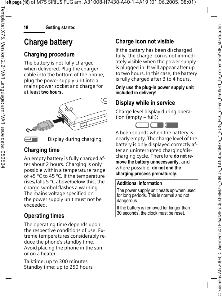 Getting started18&copy; Siemens AG 2003, C:\Siemens\DTP-Satz\Produkte\M75_SIRIUS_1\Output\M75_1_FUG_FCC_us-en_050531_te_correction\SIR_Startup.fmTemplate: X75, Version 2.2; VAR Language: am; VAR issue date: 050524left page (18) of M75 SIRIUS FUG am, A31008-H7430-A40-1-4A19 (01.06.2005, 08:01)Charge batteryCharging procedureThe battery is not fully charged when delivered. Plug the charger cable into the bottom of the phone, plug the power supply unit into a mains power socket and charge for at least two hours. YDisplay during charging.Charging timeAn empty battery is fully charged af-ter about 2 hours. Charging is only possible within a temperature range of +5 &deg;C to 45 &deg;C. If the temperature rises/falls 5 &deg;C above/below this, the charge symbol flashes a warning. The mains voltage specified on the power supply unit must not be exceeded. Operating timesThe operating time depends upon the respective conditions of use. Ex-treme temperatures considerably re-duce the phone&rsquo;s standby time. Avoid placing the phone in the sun or on a heater.Talktime: up to 300 minutes Standby time: up to 250 hoursCharge icon not visibleIf the battery has been discharged fully, the charge icon is not immedi-ately visible when the power supply is plugged in. It will appear after up to two hours. In this case, the battery is fully charged after 3 to 4 hours.Only use the plug-in power supply unit included in delivery!Display while in serviceCharge level display during opera-tion (empty &ndash; full):V W X A beep sounds when the battery is nearly empty. The charge level of the battery is only displayed correctly af-ter an uninterrupted charging/dis-charging cycle. Therefore do not re-move the battery unnecessarily, and where possible, do not end the charging process prematurely. Additional informationThe power supply unit heats up when used for long periods. This is normal and not dangerous.If the battery is removed for longer than 30 seconds, the clock must be reset. 