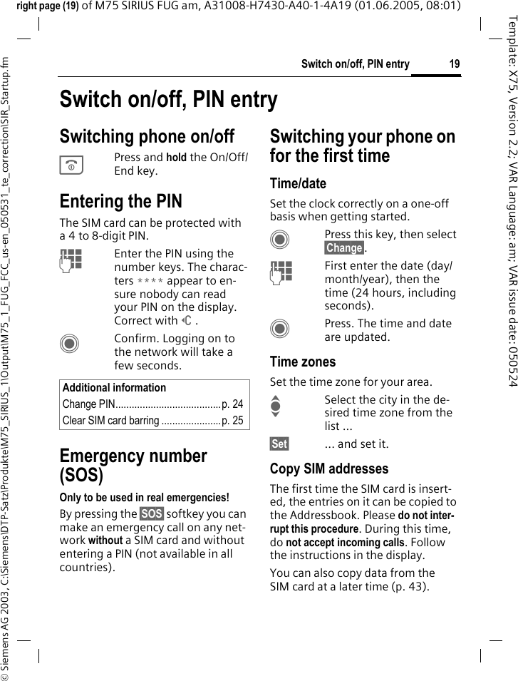 19Switch on/off, PIN entry&copy; Siemens AG 2003, C:\Siemens\DTP-Satz\Produkte\M75_SIRIUS_1\Output\M75_1_FUG_FCC_us-en_050531_te_correction\SIR_Startup.fmTemplate: X75, Version 2.2; VAR Language: am; VAR issue date: 050524right page (19) of M75 SIRIUS FUG am, A31008-H7430-A40-1-4A19 (01.06.2005, 08:01)Switch on/off, PIN entrySwitching phone on/offBPress and hold the On/Off/End key.Entering the PINThe SIM card can be protected with a4to 8-digit PIN.JEnter the PIN using the number keys. The charac-ters **** appear to en-sure nobody can read your PIN on the display. Correct with]. CConfirm. Logging on to the network will take a few seconds.Emergency number (SOS)Only to be used in real emergencies!By pressing the &sect;SOS&sect; softkey you can make an emergency call on any net-work without a SIM card and without entering a PIN (not available in all countries).Switching your phone on for the first timeTime/dateSet the clock correctly on a one-off basis when getting started.CPress this key, then select &sect;Change&sect;.JFirst enter the date (day/month/year), then the time (24 hours, including seconds).CPress. The time and date are updated.Time zonesSet the time zone for your area.ISelect the city in the de-sired time zone from the list ...&sect;Set&sect; ... and set it.Copy SIM addressesThe first time the SIM card is insert-ed, the entries on it can be copied to the Addressbook. Please do not inter-rupt this procedure. During this time, do not accept incoming calls. Follow the instructions in the display.You can also copy data from the SIM card at a later time (p. 43).Additional informationChange PIN.......................................p. 24Clear SIM card barring ......................p. 25