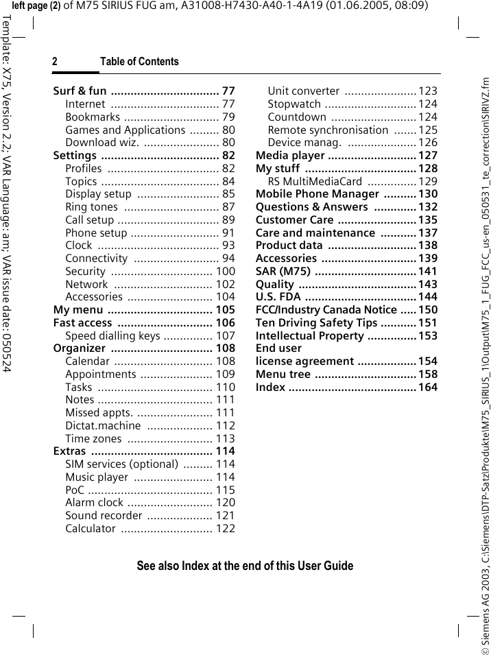 2 Table of ContentsSee also Index at the end of this User Guide&copy; Siemens AG 2003, C:\Siemens\DTP-Satz\Produkte\M75_SIRIUS_1\Output\M75_1_FUG_FCC_us-en_050531_te_correction\SIRIVZ.fmTemplate: X75, Version 2.2; VAR Language: am; VAR issue date: 050524left page (2) of M75 SIRIUS FUG am, A31008-H7430-A40-1-4A19 (01.06.2005, 08:09)Surf &amp; fun ................................. 77Internet ................................. 77Bookmarks ............................. 79Games and Applications ......... 80Download wiz.  ....................... 80Settings .................................... 82Profiles .................................. 82Topics .................................... 84Display setup  ......................... 85Ring tones  ............................. 87Call setup ............................... 89Phone setup ........................... 91Clock ..................................... 93Connectivity .......................... 94Security ............................... 100Network .............................. 102Accessories .......................... 104My menu  ................................ 105Fast access  ............................. 106Speed dialling keys ............... 107Organizer ............................... 108Calendar .............................. 108Appointments ...................... 109Tasks ................................... 110Notes ................................... 111Missed appts. ....................... 111Dictat.machine .................... 112Time zones  .......................... 113Extras ..................................... 114SIM services (optional)  ......... 114Music player  ........................ 114PoC ...................................... 115Alarm clock .......................... 120Sound recorder  .................... 121Calculator ............................ 122Unit converter  ......................123Stopwatch ............................ 124Countdown .......................... 124Remote synchronisation  .......125Device manag.  ..................... 126Media player ........................... 127My stuff  .................................. 128RS MultiMediaCard  ............... 129Mobile Phone Manager  .......... 130Questions &amp; Answers  ............. 132Customer Care ........................ 135Care and maintenance  ........... 137Product data  ........................... 138Accessories ............................. 139SAR (M75) ............................... 141Quality .................................... 143U.S. FDA .................................. 144FCC/Industry Canada Notice ..... 150Ten Driving Safety Tips ........... 151Intellectual Property ............... 153End user license agreement .................. 154Menu tree ............................... 158Index ....................................... 164