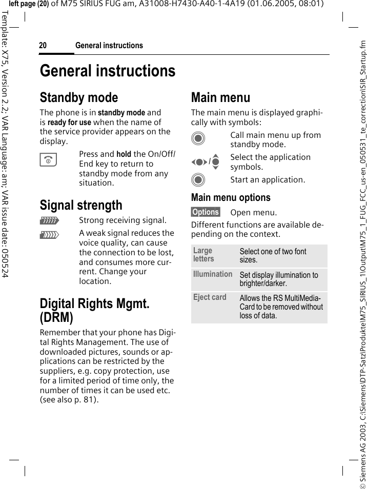 General instructions20&copy; Siemens AG 2003, C:\Siemens\DTP-Satz\Produkte\M75_SIRIUS_1\Output\M75_1_FUG_FCC_us-en_050531_te_correction\SIR_Startup.fmTemplate: X75, Version 2.2; VAR Language: am; VAR issue date: 050524left page (20) of M75 SIRIUS FUG am, A31008-H7430-A40-1-4A19 (01.06.2005, 08:01)General instructionsStandby modeThe phone is in standby mode and is ready for use when the name of the service provider appears on the display.BPress and hold the On/Off/End key to return to standby mode from any situation.Signal strengthZStrong receiving signal.[A weak signal reduces the voice quality, can cause the connection to be lost, and consumes more cur-rent. Change your location.Digital Rights Mgmt. (DRM)Remember that your phone has Digi-tal Rights Management. The use of downloaded pictures, sounds or ap-plications can be restricted by the suppliers, e.g. copy protection, use for a limited period of time only, the number of times it can be used etc. (see also p. 81).Main menuThe main menu is displayed graphi-cally with symbols:CCall main menu up from standby mode.F/ISelect the application symbols.CStart an application.Main menu options&sect;Options&sect; Open menu.Different functions are available de-pending on the context.Large letters Select one of two font sizes.Illumination Set display illumination to brighter/darker.Eject card Allows the RS MultiMedia-Card to be removed without loss of data. 