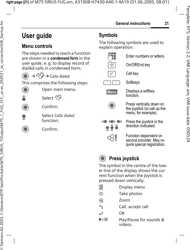 21General instructions&copy; Siemens AG 2003, C:\Siemens\DTP-Satz\Produkte\M75_SIRIUS_1\Output\M75_1_FUG_FCC_us-en_050531_te_correction\SIR_Startup.fmTemplate: X75, Version 2.2; VAR Language: am; VAR issue date: 050524right page (21) of M75 SIRIUS FUG am, A31008-H7430-A40-1-4A19 (01.06.2005, 08:01)User guideMenu controlsThe steps needed to reach a function are shown in a condensed form in the user guide, e.g. to display record of dialled calls in condensed form:C&cent;P&cent;Calls dialedThis comprises the following steps:COpen main menu.GSelect P.CConfirm.HSelect Calls dialed function.CConfirm.SymbolsThe following symbols are used to explain operation:CPress joystickThe symbol in the centre of the low-er line of the display shows the cur-rent function when the joystick is pressed down vertically.&iacute; Display menu&icirc; Take photos&iuml; Zoom&eth;  Call, accept call&igrave; OK&ntilde;/ &ograve;  Play/Pause for sounds &amp; videos.J Enter numbers or letters.B On/Off/End keyA Call key< > Softkeys&sect;Menu&sect; Displays a softkey function.C Press vertically down on the joystick (to call up the menu, for example).D F E H I G Press the joystick in the direction indicated.= Function dependent on service provider. May re-quire special registration.