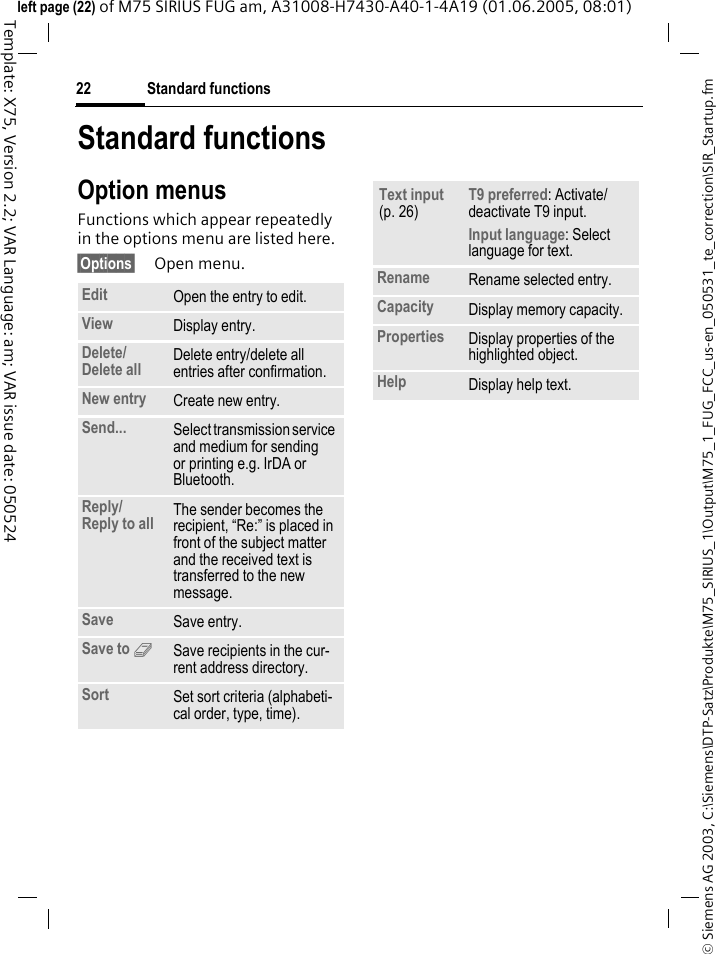 Standard functions22&copy; Siemens AG 2003, C:\Siemens\DTP-Satz\Produkte\M75_SIRIUS_1\Output\M75_1_FUG_FCC_us-en_050531_te_correction\SIR_Startup.fmTemplate: X75, Version 2.2; VAR Language: am; VAR issue date: 050524left page (22) of M75 SIRIUS FUG am, A31008-H7430-A40-1-4A19 (01.06.2005, 08:01)Standard functionsOption menusFunctions which appear repeatedly in the options menu are listed here.&sect;Options&sect; Open menu.Edit Open the entry to edit.View Display entry.Delete/Delete all Delete entry/delete all entries after confirmation.New entry Create new entry.Send... Select transmission service and medium for sending or printing e.g. IrDA or Bluetooth.Reply/Reply to all The sender becomes the recipient, &ldquo;Re:&rdquo; is placed in front of the subject matter and the received text is transferred to the new message.Save Save entry.Save to 9Save recipients in the cur-rent address directory.Sort Set sort criteria (alphabeti-cal order, type, time).Text input (p. 26)T9 preferred: Activate/deactivate T9 input.Input language: Select language for text.Rename Rename selected entry.Capacity Display memory capacity.Properties Display properties of the highlighted object.Help Display help text.