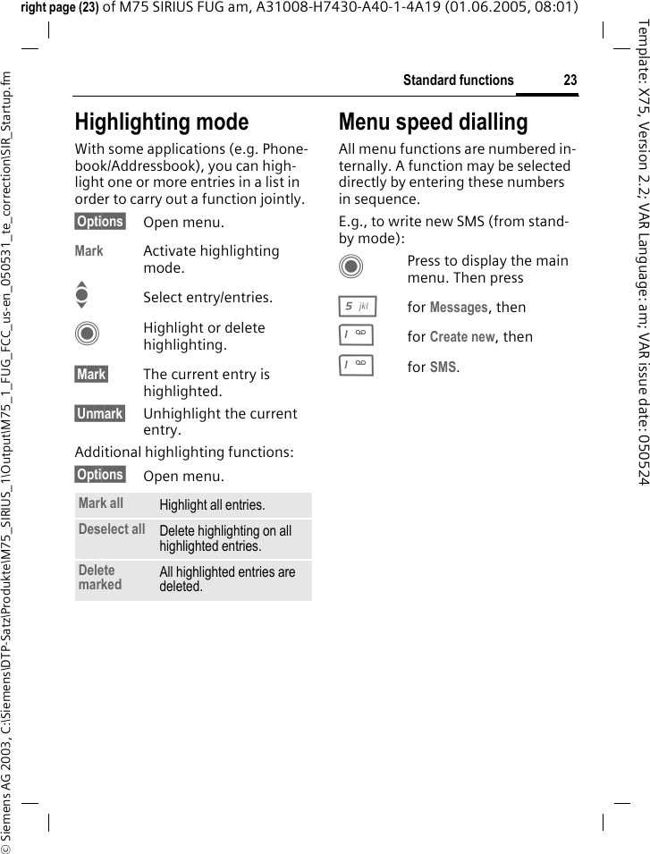 23Standard functions&copy; Siemens AG 2003, C:\Siemens\DTP-Satz\Produkte\M75_SIRIUS_1\Output\M75_1_FUG_FCC_us-en_050531_te_correction\SIR_Startup.fmTemplate: X75, Version 2.2; VAR Language: am; VAR issue date: 050524right page (23) of M75 SIRIUS FUG am, A31008-H7430-A40-1-4A19 (01.06.2005, 08:01)Highlighting modeWith some applications (e.g. Phone-book/Addressbook), you can high-light one or more entries in a list in order to carry out a function jointly. &sect;Options&sect; Open menu.Mark Activate highlighting mode. ISelect entry/entries.CHighlight or delete highlighting.&sect;Mark&sect; The current entry is highlighted.&sect;Unmark&sect; Unhighlight the current entry.Additional highlighting functions:&sect;Options&sect; Open menu.Menu speed diallingAll menu functions are numbered in-ternally. A function may be selected directly by entering these numbers in sequence.E.g., to write new SMS (from stand-by mode):CPress to display the main menu. Then press5for Messages, then 1for Create new, then1for SMS.Mark all Highlight all entries.Deselect all Delete highlighting on all highlighted entries.Delete marked All highlighted entries are deleted.