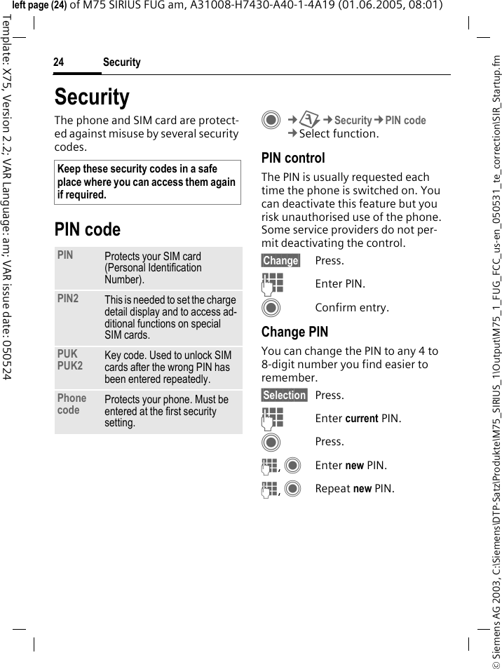 Security24&copy; Siemens AG 2003, C:\Siemens\DTP-Satz\Produkte\M75_SIRIUS_1\Output\M75_1_FUG_FCC_us-en_050531_te_correction\SIR_Startup.fmTemplate: X75, Version 2.2; VAR Language: am; VAR issue date: 050524left page (24) of M75 SIRIUS FUG am, A31008-H7430-A40-1-4A19 (01.06.2005, 08:01)SecurityThe phone and SIM card are protect-ed against misuse by several security codes.PIN codeC&cent;T&cent;Security&cent;PIN code&cent;Select function.PIN controlThe PIN is usually requested each time the phone is switched on. You can deactivate this feature but you risk unauthorised use of the phone. Some service providers do not per-mit deactivating the control.&sect;Change&sect; Press.JEnter PIN.CConfirm entry.Change PINYou can change the PIN to any 4 to 8-digit number you find easier to remember.&sect;Selection&sect; Press.JEnter current PIN.CPress.J, CEnter new PIN.J, CRepeat new PIN.Keep these security codes in a safe place where you can access them again if required. PIN Protects your SIM card (Personal Identification Number).PIN2 This is needed to set the charge detail display and to access ad-ditional functions on special SIM cards.PUKPUK2 Key code. Used to unlock SIM cards after the wrong PIN has been entered repeatedly.Phone code Protects your phone. Must be entered at the first security setting.