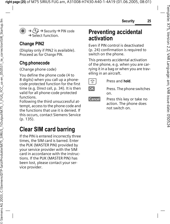 25Security&copy; Siemens AG 2003, C:\Siemens\DTP-Satz\Produkte\M75_SIRIUS_1\Output\M75_1_FUG_FCC_us-en_050531_te_correction\SIR_Startup.fmTemplate: X75, Version 2.2; VAR Language: am; VAR issue date: 050524right page (25) of M75 SIRIUS FUG am, A31008-H7430-A40-1-4A19 (01.06.2005, 08:01)C&cent;T&cent;Security&cent;PIN code&cent;Select function.Change PIN2(Display only if PIN2 is available). Proceed as for Change PIN.Chg.phonecode(Change phone code)You define the phone code (4 to 8 digits) when you call up a phone-code protected function for the first time (e.g. Direct call, p. 34). It is then valid for all phone-code protected functions. Following the third unsuccessful at-tempt, access to the phone code and the functions that use it is denied. If this occurs, contact Siemens Service (p. 135).Clear SIM card barringIf the PIN is entered incorrectly three times, the SIM card is barred. Enter the PUK (MASTER PIN) provided by your service provider with the SIM card in accordance with the instruc-tions. If the PUK (MASTER PIN) has been lost, please contact your ser-vice provider.Preventing accidentalactivationEven if PIN control is deactivated (p. 24) confirmation is required to switch on the phone.This prevents accidental activation of the phone, e.g. when you are car-rying it in a bag or when you are trav-elling in an aircraft.BPress and hold. &sect;OK&sect; Press. The phone switches on.&sect;Cancel&sect; Press this key or take no action. The phone does not switch on.