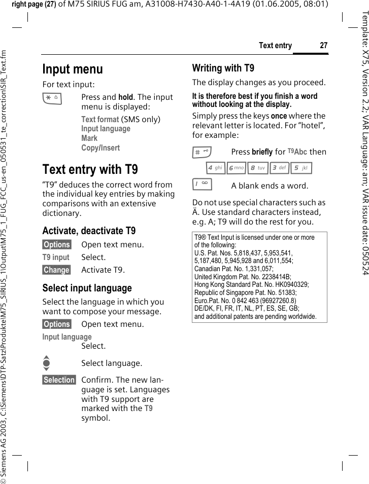 27Text entry&copy; Siemens AG 2003, C:\Siemens\DTP-Satz\Produkte\M75_SIRIUS_1\Output\M75_1_FUG_FCC_us-en_050531_te_correction\SIR_Text.fmTemplate: X75, Version 2.2; VAR Language: am; VAR issue date: 050524right page (27) of M75 SIRIUS FUG am, A31008-H7430-A40-1-4A19 (01.06.2005, 08:01)Input menuFor text input:*Press and hold. The input menu is displayed:Text format (SMS only)Input language Mark Copy/Insert Text entry with T9&ldquo;T9&rdquo; deduces the correct word from the individual key entries by making comparisons with an extensive dictionary.Activate, deactivate T9&sect;Options&sect; Open text menu.T9 input Select.&sect;Change&sect; Activate T9.Select input languageSelect the language in which you want to compose your message.&sect;Options&sect; Open text menu.Input languageSelect.ISelect language.&sect;Selection&sect; Confirm. The new lan-guage is set. Languages with T9 support are marked with the T9 symbol. Writing with T9The display changes as you proceed.It is therefore best if you finish a word without looking at the display.Simply press the keys once where the relevant letter is located. For &ldquo;hotel&rdquo;, for example:#Press briefly for T9Abc then46835 1A blank ends a word.Do not use special characters such as &Auml;. Use standard characters instead, e.g. A; T9 will do the rest for you.T9&reg; Text Input is licensed under one or more of the following:U.S. Pat. Nos. 5,818,437, 5,953,541, 5,187,480, 5,945,928 and 6,011,554;Canadian Pat. No. 1,331,057;United Kingdom Pat. No. 2238414B;Hong Kong Standard Pat. No. HK0940329; Republic of Singapore Pat. No. 51383;Euro.Pat. No. 0 842 463 (96927260.8)DE/DK, FI, FR, IT, NL, PT, ES, SE, GB;and additional patents are pending worldwide.