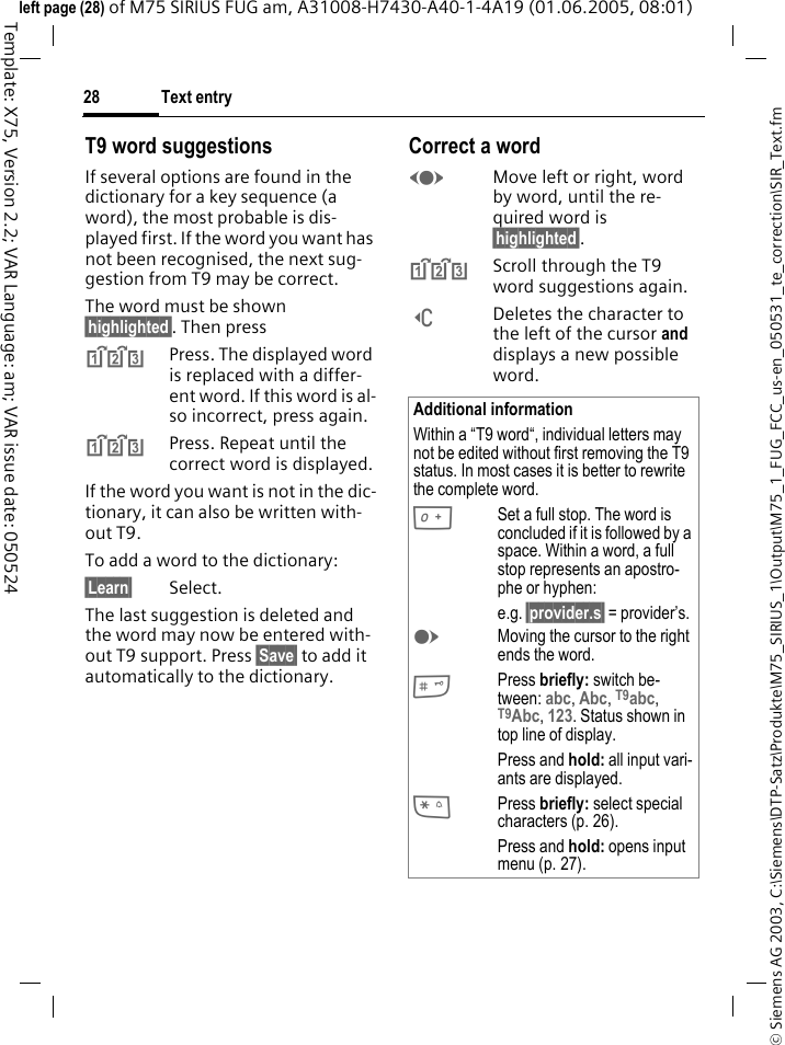 Text entry28&copy; Siemens AG 2003, C:\Siemens\DTP-Satz\Produkte\M75_SIRIUS_1\Output\M75_1_FUG_FCC_us-en_050531_te_correction\SIR_Text.fmTemplate: X75, Version 2.2; VAR Language: am; VAR issue date: 050524left page (28) of M75 SIRIUS FUG am, A31008-H7430-A40-1-4A19 (01.06.2005, 08:01)T9 word suggestionsIf several options are found in the dictionary for a key sequence (a word), the most probable is dis-played first. If the word you want has not been recognised, the next sug-gestion from T9 may be correct.The word must be shown &sect;highlighted&sect;. Then press^Press. The displayed word is replaced with a differ-ent word. If this word is al-so incorrect, press again.^Press. Repeat until the correct word is displayed.If the word you want is not in the dic-tionary, it can also be written with-out T9.To add a word to the dictionary:&sect;Learn&sect; Select.The last suggestion is deleted and the word may now be entered with-out T9 support. Press &sect;Save&sect; to add it automatically to the dictionary.Correct a wordFMove left or right, word by word, until the re-quired word is &sect;highlighted&sect;.^Scroll through the T9 word suggestions again.]Deletes the character to the left of the cursor and displays a new possible word.Additional informationWithin a &ldquo;T9 word&ldquo;, individual letters may not be edited without first removing the T9 status. In most cases it is better to rewrite the complete word.0Set a full stop. The word is concluded if it is followed by a space. Within a word, a full stop represents an apostro-phe or hyphen:e.g. &sect;provider.s&sect; = provider&rsquo;s.EMoving the cursor to the right ends the word.#Press briefly: switch be-tween: abc, Abc, T9abc, T9Abc, 123. Status shown in top line of display.Press and hold: all input vari-ants are displayed.*Press briefly: select special characters (p. 26).Press and hold: opens input menu (p. 27).