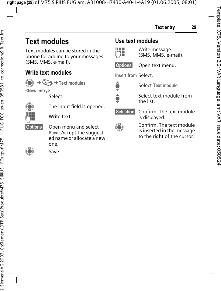 29Text entry&copy; Siemens AG 2003, C:\Siemens\DTP-Satz\Produkte\M75_SIRIUS_1\Output\M75_1_FUG_FCC_us-en_050531_te_correction\SIR_Text.fmTemplate: X75, Version 2.2; VAR Language: am; VAR issue date: 050524right page (29) of M75 SIRIUS FUG am, A31008-H7430-A40-1-4A19 (01.06.2005, 08:01)Text modulesText modules can be stored in the phone for adding to your messages (SMS, MMS, e-mail). Write text modulesC&cent;M&cent;Text modules<New entry>Select.CThe input field is opened.JWrite text.&sect;Options&sect; Open menu and select Save. Accept the suggest-ed name or allocate a new one.CSave.Use text modulesJWrite message (SMS, MMS, e-mail).&sect;Options&sect; Open text menu.Insert from Select.ISelect Text module. ISelect text module from the list.&sect;Selection&sect; Confirm. The text module is displayed.CConfirm. The text module is inserted in the message to the right of the cursor.